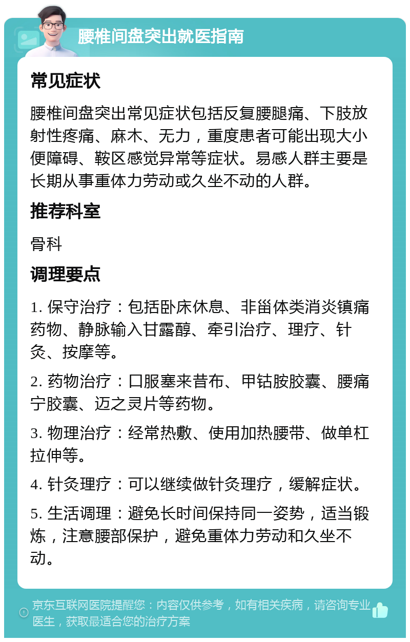 腰椎间盘突出就医指南 常见症状 腰椎间盘突出常见症状包括反复腰腿痛、下肢放射性疼痛、麻木、无力，重度患者可能出现大小便障碍、鞍区感觉异常等症状。易感人群主要是长期从事重体力劳动或久坐不动的人群。 推荐科室 骨科 调理要点 1. 保守治疗：包括卧床休息、非甾体类消炎镇痛药物、静脉输入甘露醇、牵引治疗、理疗、针灸、按摩等。 2. 药物治疗：口服塞来昔布、甲钴胺胶囊、腰痛宁胶囊、迈之灵片等药物。 3. 物理治疗：经常热敷、使用加热腰带、做单杠拉伸等。 4. 针灸理疗：可以继续做针灸理疗，缓解症状。 5. 生活调理：避免长时间保持同一姿势，适当锻炼，注意腰部保护，避免重体力劳动和久坐不动。