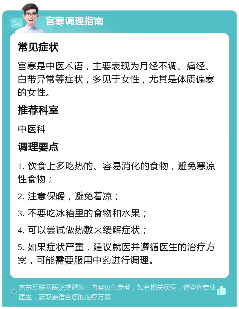 宫寒调理指南 常见症状 宫寒是中医术语，主要表现为月经不调、痛经、白带异常等症状，多见于女性，尤其是体质偏寒的女性。 推荐科室 中医科 调理要点 1. 饮食上多吃热的、容易消化的食物，避免寒凉性食物； 2. 注意保暖，避免着凉； 3. 不要吃冰箱里的食物和水果； 4. 可以尝试做热敷来缓解症状； 5. 如果症状严重，建议就医并遵循医生的治疗方案，可能需要服用中药进行调理。