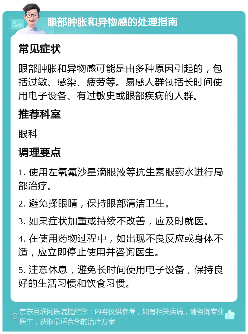 眼部肿胀和异物感的处理指南 常见症状 眼部肿胀和异物感可能是由多种原因引起的，包括过敏、感染、疲劳等。易感人群包括长时间使用电子设备、有过敏史或眼部疾病的人群。 推荐科室 眼科 调理要点 1. 使用左氧氟沙星滴眼液等抗生素眼药水进行局部治疗。 2. 避免揉眼睛，保持眼部清洁卫生。 3. 如果症状加重或持续不改善，应及时就医。 4. 在使用药物过程中，如出现不良反应或身体不适，应立即停止使用并咨询医生。 5. 注意休息，避免长时间使用电子设备，保持良好的生活习惯和饮食习惯。