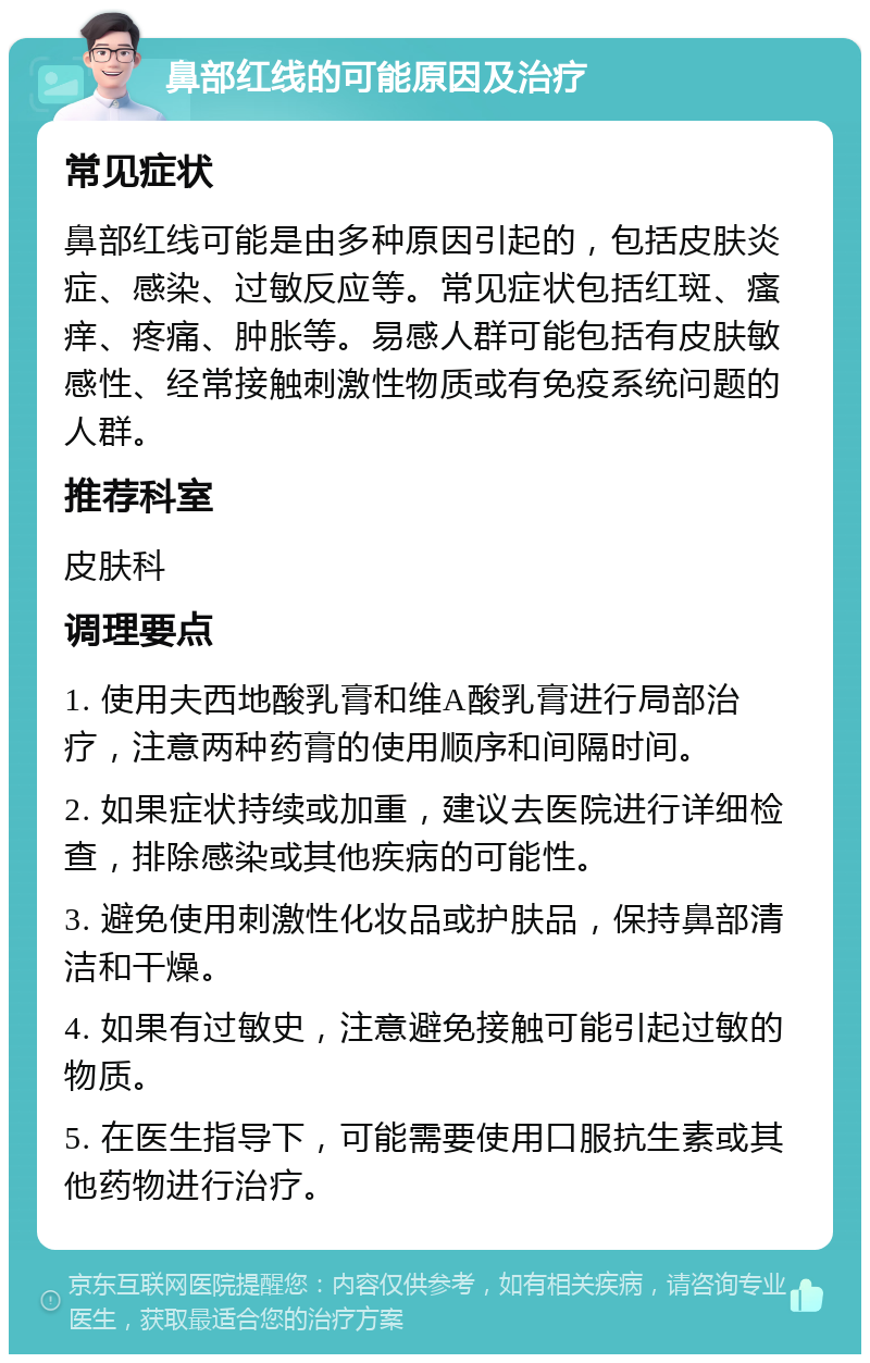 鼻部红线的可能原因及治疗 常见症状 鼻部红线可能是由多种原因引起的，包括皮肤炎症、感染、过敏反应等。常见症状包括红斑、瘙痒、疼痛、肿胀等。易感人群可能包括有皮肤敏感性、经常接触刺激性物质或有免疫系统问题的人群。 推荐科室 皮肤科 调理要点 1. 使用夫西地酸乳膏和维A酸乳膏进行局部治疗，注意两种药膏的使用顺序和间隔时间。 2. 如果症状持续或加重，建议去医院进行详细检查，排除感染或其他疾病的可能性。 3. 避免使用刺激性化妆品或护肤品，保持鼻部清洁和干燥。 4. 如果有过敏史，注意避免接触可能引起过敏的物质。 5. 在医生指导下，可能需要使用口服抗生素或其他药物进行治疗。