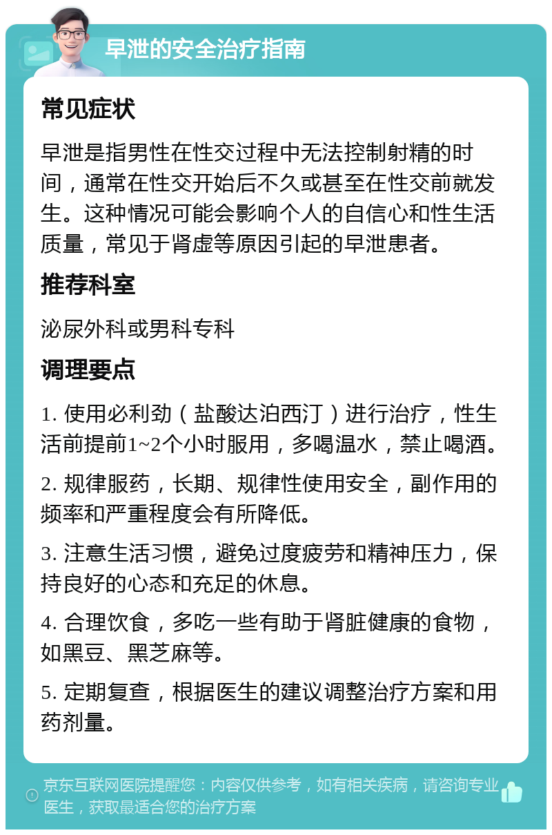 早泄的安全治疗指南 常见症状 早泄是指男性在性交过程中无法控制射精的时间，通常在性交开始后不久或甚至在性交前就发生。这种情况可能会影响个人的自信心和性生活质量，常见于肾虚等原因引起的早泄患者。 推荐科室 泌尿外科或男科专科 调理要点 1. 使用必利劲（盐酸达泊西汀）进行治疗，性生活前提前1~2个小时服用，多喝温水，禁止喝酒。 2. 规律服药，长期、规律性使用安全，副作用的频率和严重程度会有所降低。 3. 注意生活习惯，避免过度疲劳和精神压力，保持良好的心态和充足的休息。 4. 合理饮食，多吃一些有助于肾脏健康的食物，如黑豆、黑芝麻等。 5. 定期复查，根据医生的建议调整治疗方案和用药剂量。