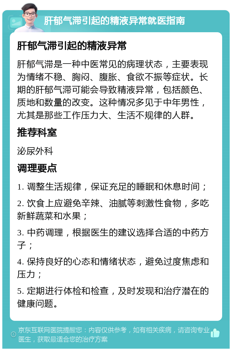 肝郁气滞引起的精液异常就医指南 肝郁气滞引起的精液异常 肝郁气滞是一种中医常见的病理状态，主要表现为情绪不稳、胸闷、腹胀、食欲不振等症状。长期的肝郁气滞可能会导致精液异常，包括颜色、质地和数量的改变。这种情况多见于中年男性，尤其是那些工作压力大、生活不规律的人群。 推荐科室 泌尿外科 调理要点 1. 调整生活规律，保证充足的睡眠和休息时间； 2. 饮食上应避免辛辣、油腻等刺激性食物，多吃新鲜蔬菜和水果； 3. 中药调理，根据医生的建议选择合适的中药方子； 4. 保持良好的心态和情绪状态，避免过度焦虑和压力； 5. 定期进行体检和检查，及时发现和治疗潜在的健康问题。