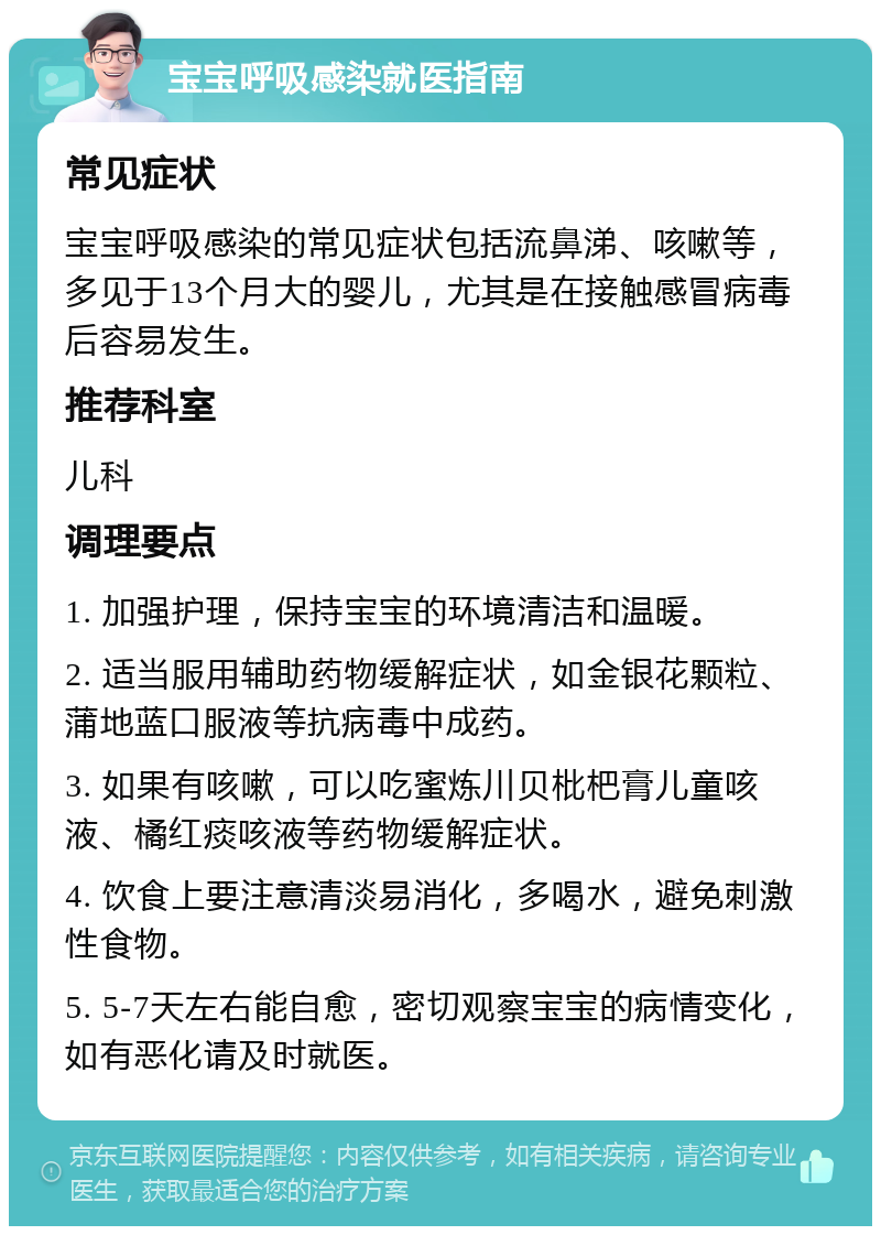 宝宝呼吸感染就医指南 常见症状 宝宝呼吸感染的常见症状包括流鼻涕、咳嗽等，多见于13个月大的婴儿，尤其是在接触感冒病毒后容易发生。 推荐科室 儿科 调理要点 1. 加强护理，保持宝宝的环境清洁和温暖。 2. 适当服用辅助药物缓解症状，如金银花颗粒、蒲地蓝口服液等抗病毒中成药。 3. 如果有咳嗽，可以吃蜜炼川贝枇杷膏儿童咳液、橘红痰咳液等药物缓解症状。 4. 饮食上要注意清淡易消化，多喝水，避免刺激性食物。 5. 5-7天左右能自愈，密切观察宝宝的病情变化，如有恶化请及时就医。