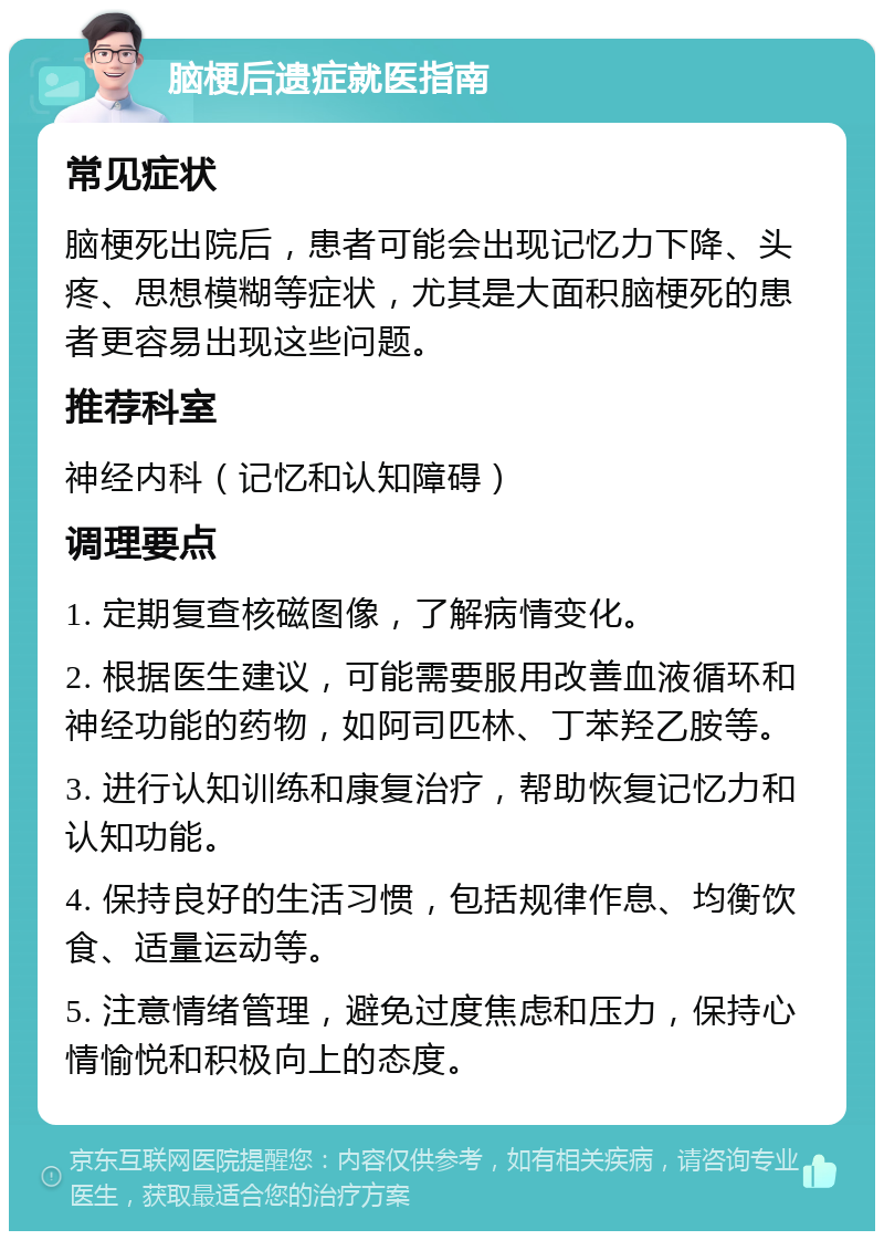 脑梗后遗症就医指南 常见症状 脑梗死出院后，患者可能会出现记忆力下降、头疼、思想模糊等症状，尤其是大面积脑梗死的患者更容易出现这些问题。 推荐科室 神经内科（记忆和认知障碍） 调理要点 1. 定期复查核磁图像，了解病情变化。 2. 根据医生建议，可能需要服用改善血液循环和神经功能的药物，如阿司匹林、丁苯羟乙胺等。 3. 进行认知训练和康复治疗，帮助恢复记忆力和认知功能。 4. 保持良好的生活习惯，包括规律作息、均衡饮食、适量运动等。 5. 注意情绪管理，避免过度焦虑和压力，保持心情愉悦和积极向上的态度。