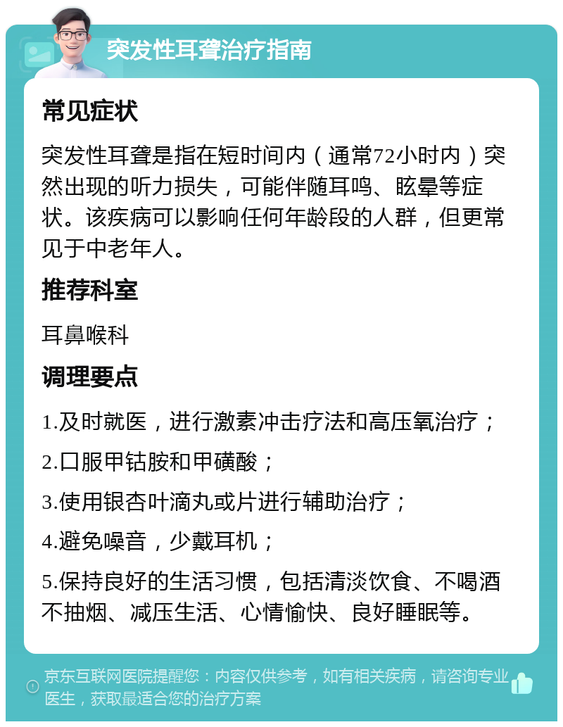 突发性耳聋治疗指南 常见症状 突发性耳聋是指在短时间内（通常72小时内）突然出现的听力损失，可能伴随耳鸣、眩晕等症状。该疾病可以影响任何年龄段的人群，但更常见于中老年人。 推荐科室 耳鼻喉科 调理要点 1.及时就医，进行激素冲击疗法和高压氧治疗； 2.口服甲钴胺和甲磺酸； 3.使用银杏叶滴丸或片进行辅助治疗； 4.避免噪音，少戴耳机； 5.保持良好的生活习惯，包括清淡饮食、不喝酒不抽烟、减压生活、心情愉快、良好睡眠等。