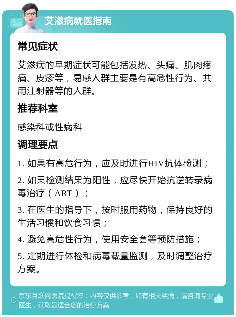 艾滋病就医指南 常见症状 艾滋病的早期症状可能包括发热、头痛、肌肉疼痛、皮疹等，易感人群主要是有高危性行为、共用注射器等的人群。 推荐科室 感染科或性病科 调理要点 1. 如果有高危行为，应及时进行HIV抗体检测； 2. 如果检测结果为阳性，应尽快开始抗逆转录病毒治疗（ART）； 3. 在医生的指导下，按时服用药物，保持良好的生活习惯和饮食习惯； 4. 避免高危性行为，使用安全套等预防措施； 5. 定期进行体检和病毒载量监测，及时调整治疗方案。