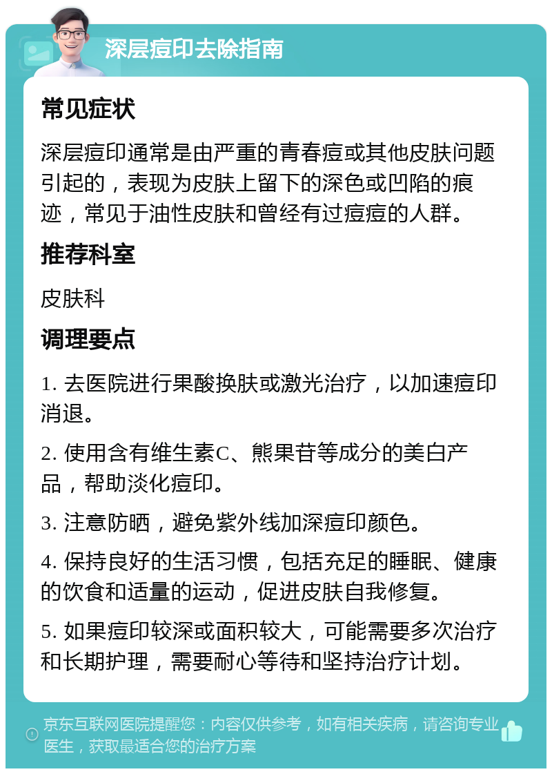 深层痘印去除指南 常见症状 深层痘印通常是由严重的青春痘或其他皮肤问题引起的，表现为皮肤上留下的深色或凹陷的痕迹，常见于油性皮肤和曾经有过痘痘的人群。 推荐科室 皮肤科 调理要点 1. 去医院进行果酸换肤或激光治疗，以加速痘印消退。 2. 使用含有维生素C、熊果苷等成分的美白产品，帮助淡化痘印。 3. 注意防晒，避免紫外线加深痘印颜色。 4. 保持良好的生活习惯，包括充足的睡眠、健康的饮食和适量的运动，促进皮肤自我修复。 5. 如果痘印较深或面积较大，可能需要多次治疗和长期护理，需要耐心等待和坚持治疗计划。