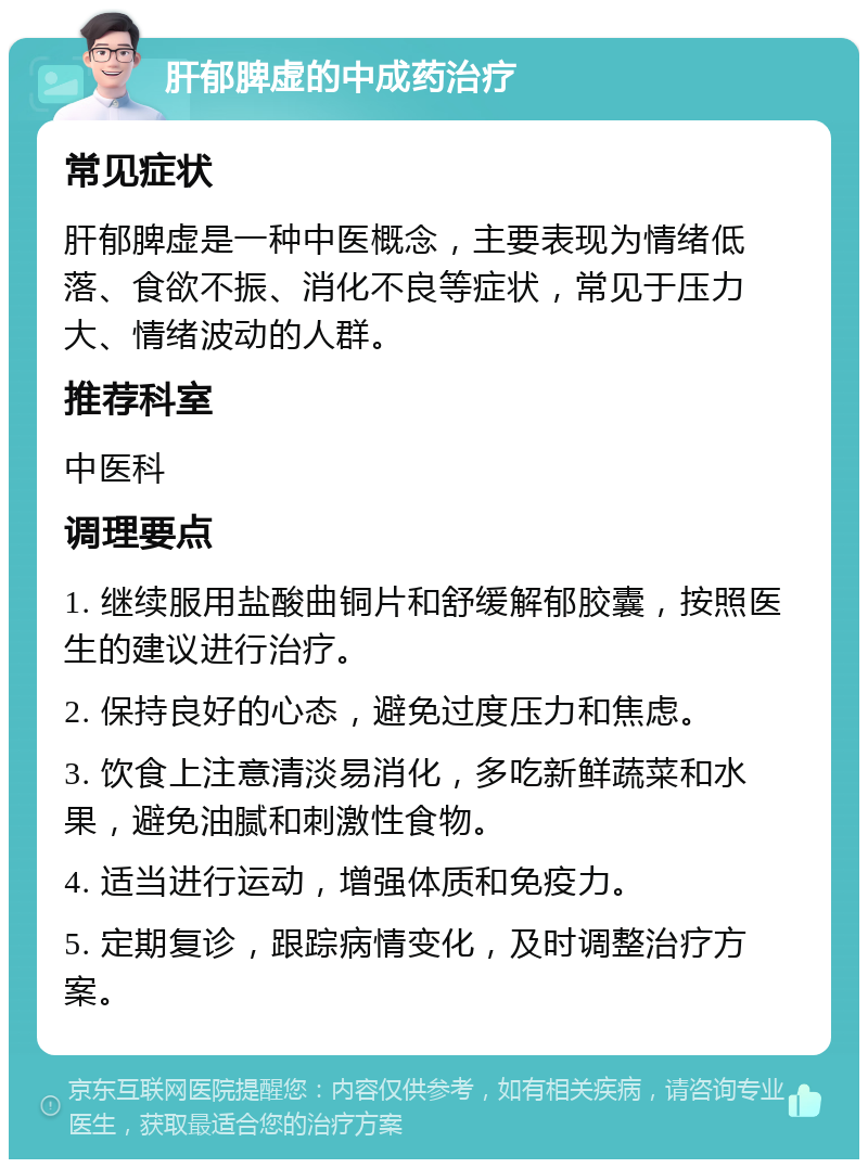 肝郁脾虚的中成药治疗 常见症状 肝郁脾虚是一种中医概念，主要表现为情绪低落、食欲不振、消化不良等症状，常见于压力大、情绪波动的人群。 推荐科室 中医科 调理要点 1. 继续服用盐酸曲铜片和舒缓解郁胶囊，按照医生的建议进行治疗。 2. 保持良好的心态，避免过度压力和焦虑。 3. 饮食上注意清淡易消化，多吃新鲜蔬菜和水果，避免油腻和刺激性食物。 4. 适当进行运动，增强体质和免疫力。 5. 定期复诊，跟踪病情变化，及时调整治疗方案。