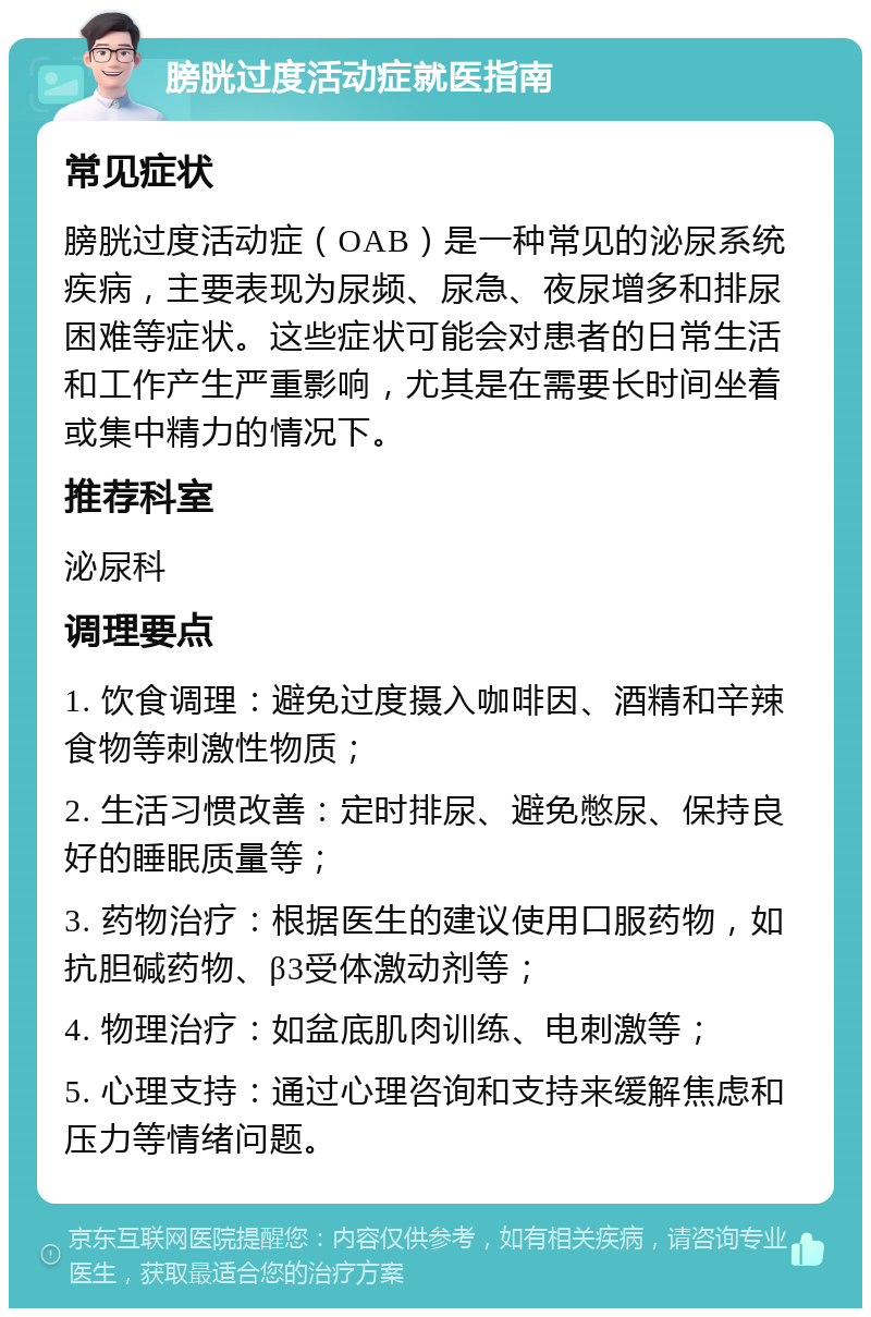 膀胱过度活动症就医指南 常见症状 膀胱过度活动症（OAB）是一种常见的泌尿系统疾病，主要表现为尿频、尿急、夜尿增多和排尿困难等症状。这些症状可能会对患者的日常生活和工作产生严重影响，尤其是在需要长时间坐着或集中精力的情况下。 推荐科室 泌尿科 调理要点 1. 饮食调理：避免过度摄入咖啡因、酒精和辛辣食物等刺激性物质； 2. 生活习惯改善：定时排尿、避免憋尿、保持良好的睡眠质量等； 3. 药物治疗：根据医生的建议使用口服药物，如抗胆碱药物、β3受体激动剂等； 4. 物理治疗：如盆底肌肉训练、电刺激等； 5. 心理支持：通过心理咨询和支持来缓解焦虑和压力等情绪问题。