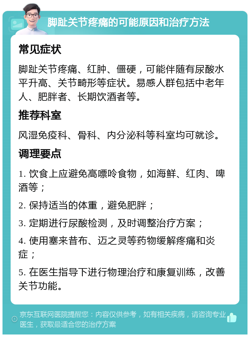 脚趾关节疼痛的可能原因和治疗方法 常见症状 脚趾关节疼痛、红肿、僵硬，可能伴随有尿酸水平升高、关节畸形等症状。易感人群包括中老年人、肥胖者、长期饮酒者等。 推荐科室 风湿免疫科、骨科、内分泌科等科室均可就诊。 调理要点 1. 饮食上应避免高嘌呤食物，如海鲜、红肉、啤酒等； 2. 保持适当的体重，避免肥胖； 3. 定期进行尿酸检测，及时调整治疗方案； 4. 使用塞来昔布、迈之灵等药物缓解疼痛和炎症； 5. 在医生指导下进行物理治疗和康复训练，改善关节功能。