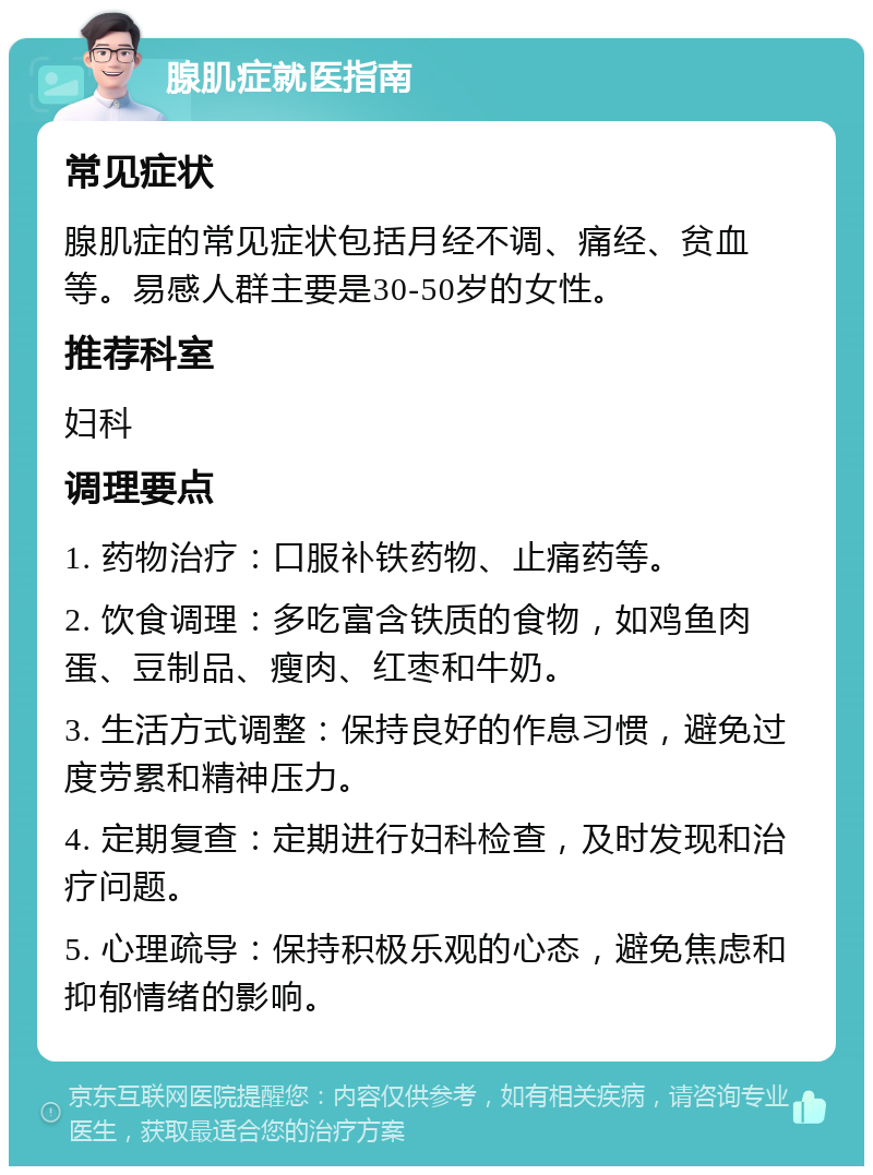 腺肌症就医指南 常见症状 腺肌症的常见症状包括月经不调、痛经、贫血等。易感人群主要是30-50岁的女性。 推荐科室 妇科 调理要点 1. 药物治疗：口服补铁药物、止痛药等。 2. 饮食调理：多吃富含铁质的食物，如鸡鱼肉蛋、豆制品、瘦肉、红枣和牛奶。 3. 生活方式调整：保持良好的作息习惯，避免过度劳累和精神压力。 4. 定期复查：定期进行妇科检查，及时发现和治疗问题。 5. 心理疏导：保持积极乐观的心态，避免焦虑和抑郁情绪的影响。