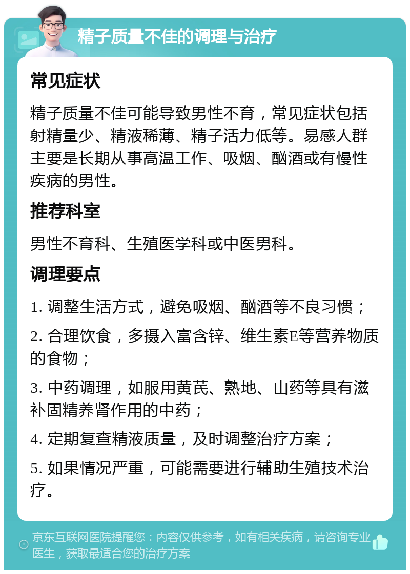 精子质量不佳的调理与治疗 常见症状 精子质量不佳可能导致男性不育，常见症状包括射精量少、精液稀薄、精子活力低等。易感人群主要是长期从事高温工作、吸烟、酗酒或有慢性疾病的男性。 推荐科室 男性不育科、生殖医学科或中医男科。 调理要点 1. 调整生活方式，避免吸烟、酗酒等不良习惯； 2. 合理饮食，多摄入富含锌、维生素E等营养物质的食物； 3. 中药调理，如服用黄芪、熟地、山药等具有滋补固精养肾作用的中药； 4. 定期复查精液质量，及时调整治疗方案； 5. 如果情况严重，可能需要进行辅助生殖技术治疗。