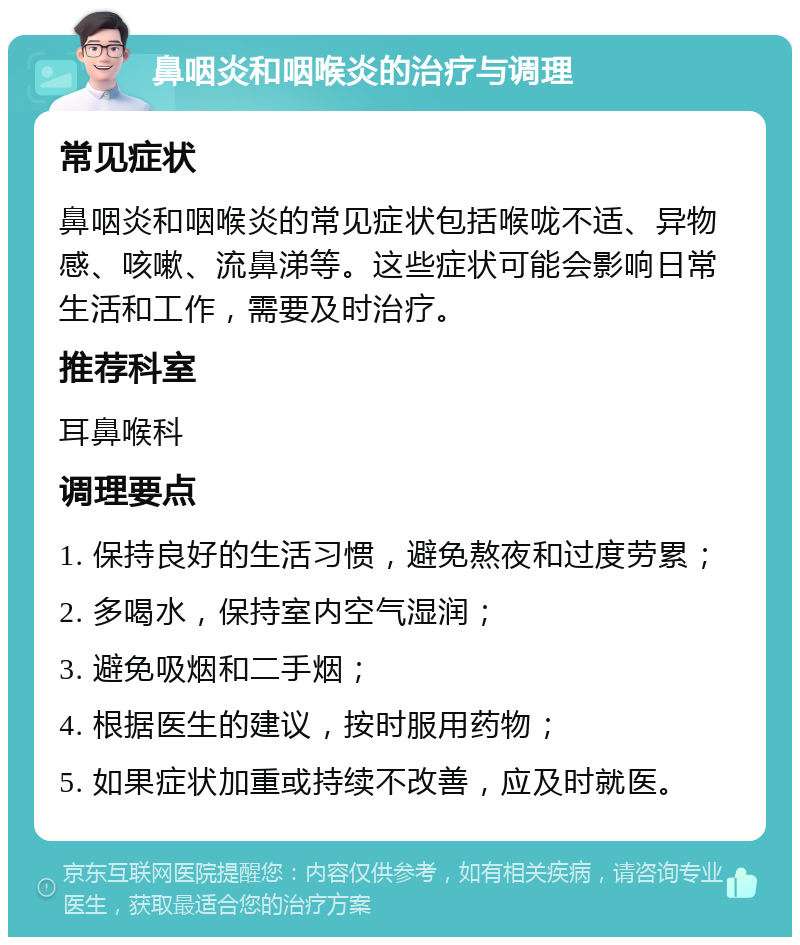 鼻咽炎和咽喉炎的治疗与调理 常见症状 鼻咽炎和咽喉炎的常见症状包括喉咙不适、异物感、咳嗽、流鼻涕等。这些症状可能会影响日常生活和工作，需要及时治疗。 推荐科室 耳鼻喉科 调理要点 1. 保持良好的生活习惯，避免熬夜和过度劳累； 2. 多喝水，保持室内空气湿润； 3. 避免吸烟和二手烟； 4. 根据医生的建议，按时服用药物； 5. 如果症状加重或持续不改善，应及时就医。