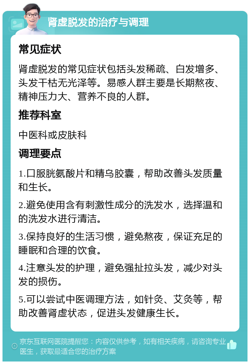 肾虚脱发的治疗与调理 常见症状 肾虚脱发的常见症状包括头发稀疏、白发增多、头发干枯无光泽等。易感人群主要是长期熬夜、精神压力大、营养不良的人群。 推荐科室 中医科或皮肤科 调理要点 1.口服胱氨酸片和精乌胶囊，帮助改善头发质量和生长。 2.避免使用含有刺激性成分的洗发水，选择温和的洗发水进行清洁。 3.保持良好的生活习惯，避免熬夜，保证充足的睡眠和合理的饮食。 4.注意头发的护理，避免强扯拉头发，减少对头发的损伤。 5.可以尝试中医调理方法，如针灸、艾灸等，帮助改善肾虚状态，促进头发健康生长。