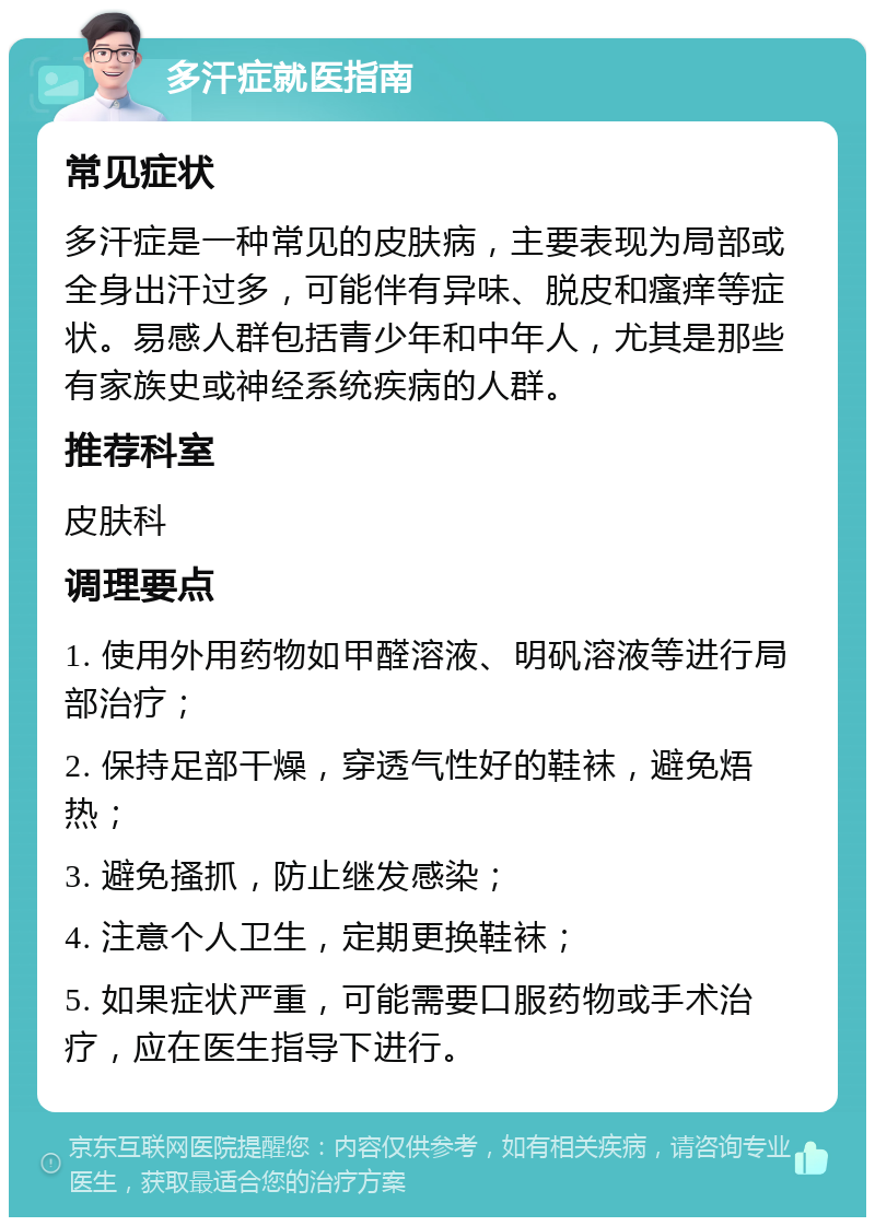 多汗症就医指南 常见症状 多汗症是一种常见的皮肤病，主要表现为局部或全身出汗过多，可能伴有异味、脱皮和瘙痒等症状。易感人群包括青少年和中年人，尤其是那些有家族史或神经系统疾病的人群。 推荐科室 皮肤科 调理要点 1. 使用外用药物如甲醛溶液、明矾溶液等进行局部治疗； 2. 保持足部干燥，穿透气性好的鞋袜，避免焐热； 3. 避免搔抓，防止继发感染； 4. 注意个人卫生，定期更换鞋袜； 5. 如果症状严重，可能需要口服药物或手术治疗，应在医生指导下进行。