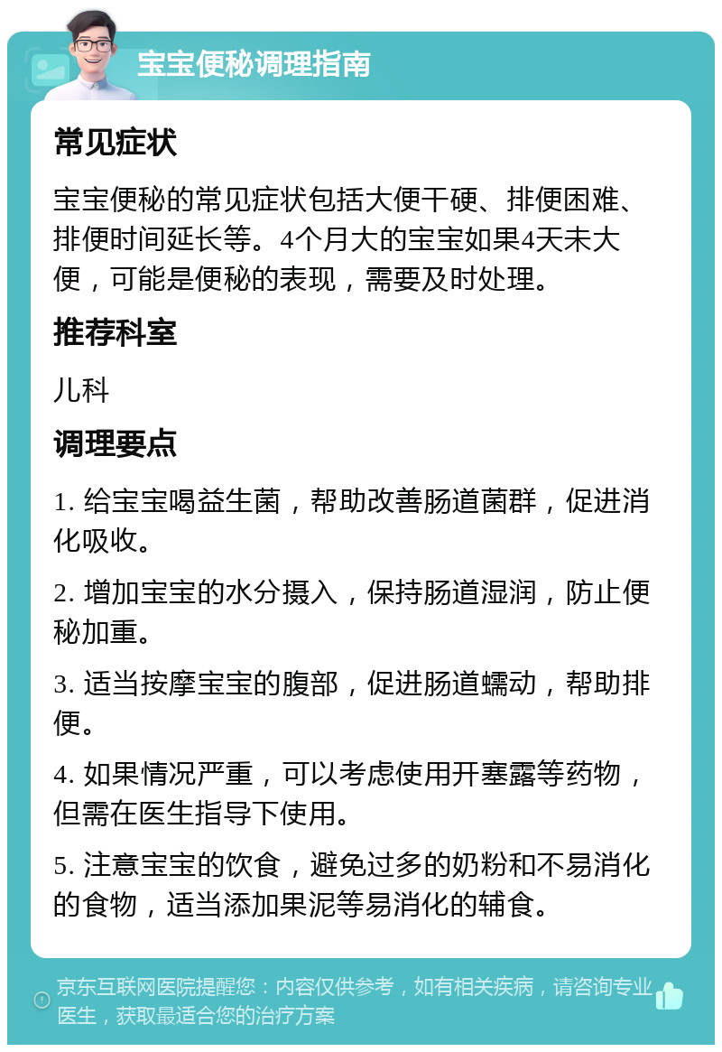 宝宝便秘调理指南 常见症状 宝宝便秘的常见症状包括大便干硬、排便困难、排便时间延长等。4个月大的宝宝如果4天未大便，可能是便秘的表现，需要及时处理。 推荐科室 儿科 调理要点 1. 给宝宝喝益生菌，帮助改善肠道菌群，促进消化吸收。 2. 增加宝宝的水分摄入，保持肠道湿润，防止便秘加重。 3. 适当按摩宝宝的腹部，促进肠道蠕动，帮助排便。 4. 如果情况严重，可以考虑使用开塞露等药物，但需在医生指导下使用。 5. 注意宝宝的饮食，避免过多的奶粉和不易消化的食物，适当添加果泥等易消化的辅食。