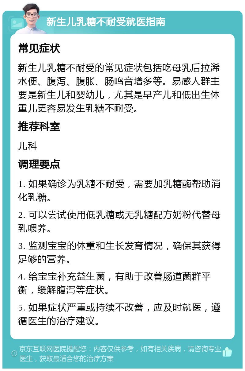 新生儿乳糖不耐受就医指南 常见症状 新生儿乳糖不耐受的常见症状包括吃母乳后拉浠水便、腹泻、腹胀、肠鸣音增多等。易感人群主要是新生儿和婴幼儿，尤其是早产儿和低出生体重儿更容易发生乳糖不耐受。 推荐科室 儿科 调理要点 1. 如果确诊为乳糖不耐受，需要加乳糖酶帮助消化乳糖。 2. 可以尝试使用低乳糖或无乳糖配方奶粉代替母乳喂养。 3. 监测宝宝的体重和生长发育情况，确保其获得足够的营养。 4. 给宝宝补充益生菌，有助于改善肠道菌群平衡，缓解腹泻等症状。 5. 如果症状严重或持续不改善，应及时就医，遵循医生的治疗建议。