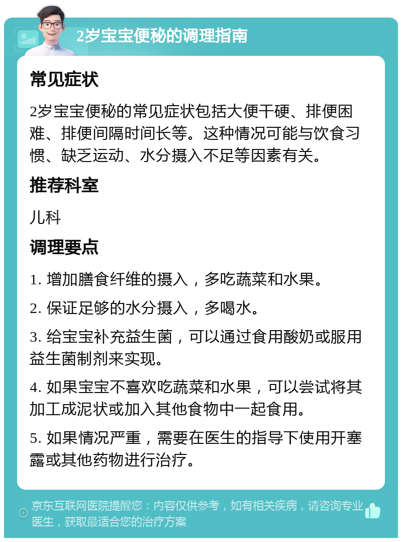 2岁宝宝便秘的调理指南 常见症状 2岁宝宝便秘的常见症状包括大便干硬、排便困难、排便间隔时间长等。这种情况可能与饮食习惯、缺乏运动、水分摄入不足等因素有关。 推荐科室 儿科 调理要点 1. 增加膳食纤维的摄入，多吃蔬菜和水果。 2. 保证足够的水分摄入，多喝水。 3. 给宝宝补充益生菌，可以通过食用酸奶或服用益生菌制剂来实现。 4. 如果宝宝不喜欢吃蔬菜和水果，可以尝试将其加工成泥状或加入其他食物中一起食用。 5. 如果情况严重，需要在医生的指导下使用开塞露或其他药物进行治疗。