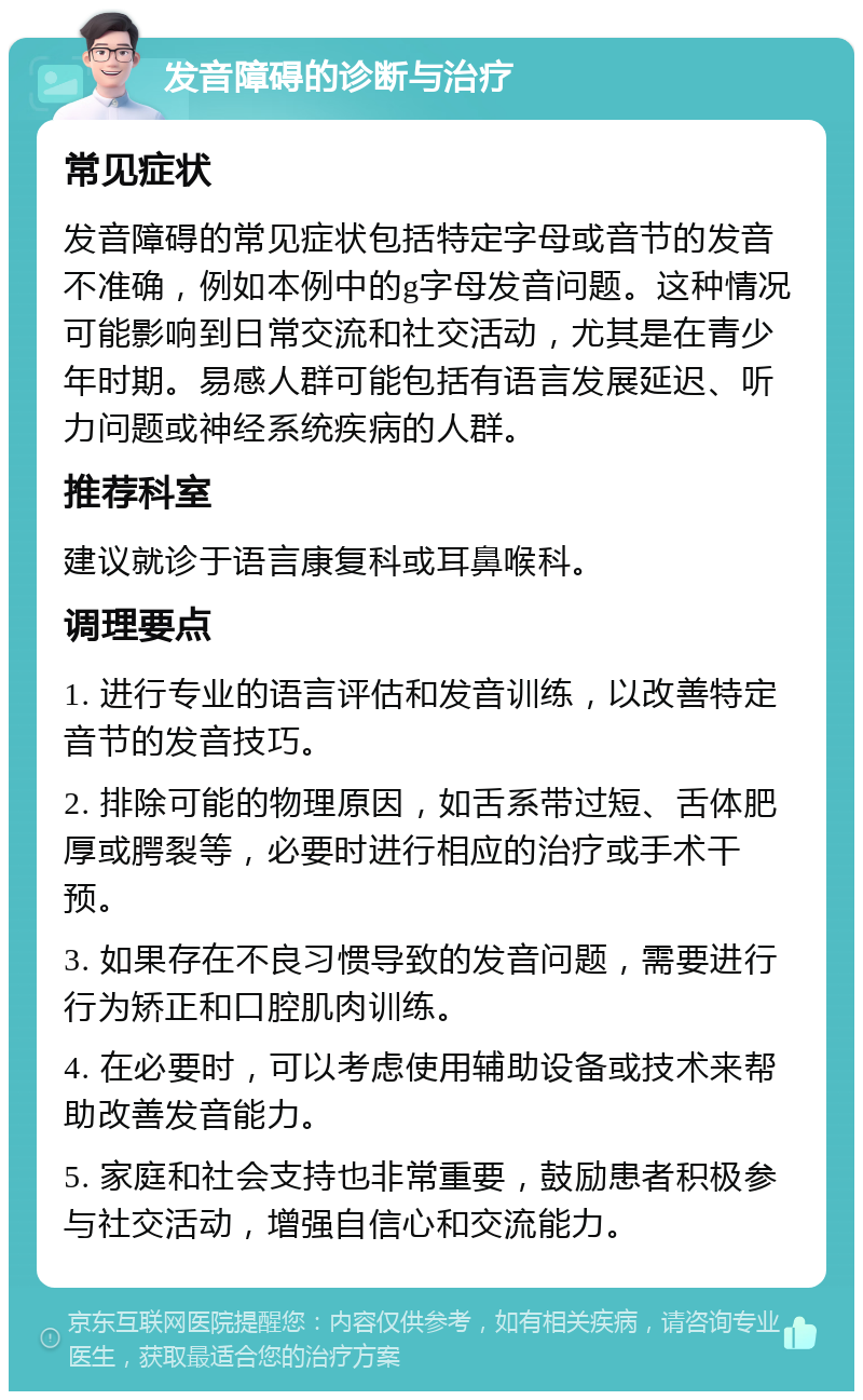 发音障碍的诊断与治疗 常见症状 发音障碍的常见症状包括特定字母或音节的发音不准确，例如本例中的g字母发音问题。这种情况可能影响到日常交流和社交活动，尤其是在青少年时期。易感人群可能包括有语言发展延迟、听力问题或神经系统疾病的人群。 推荐科室 建议就诊于语言康复科或耳鼻喉科。 调理要点 1. 进行专业的语言评估和发音训练，以改善特定音节的发音技巧。 2. 排除可能的物理原因，如舌系带过短、舌体肥厚或腭裂等，必要时进行相应的治疗或手术干预。 3. 如果存在不良习惯导致的发音问题，需要进行行为矫正和口腔肌肉训练。 4. 在必要时，可以考虑使用辅助设备或技术来帮助改善发音能力。 5. 家庭和社会支持也非常重要，鼓励患者积极参与社交活动，增强自信心和交流能力。