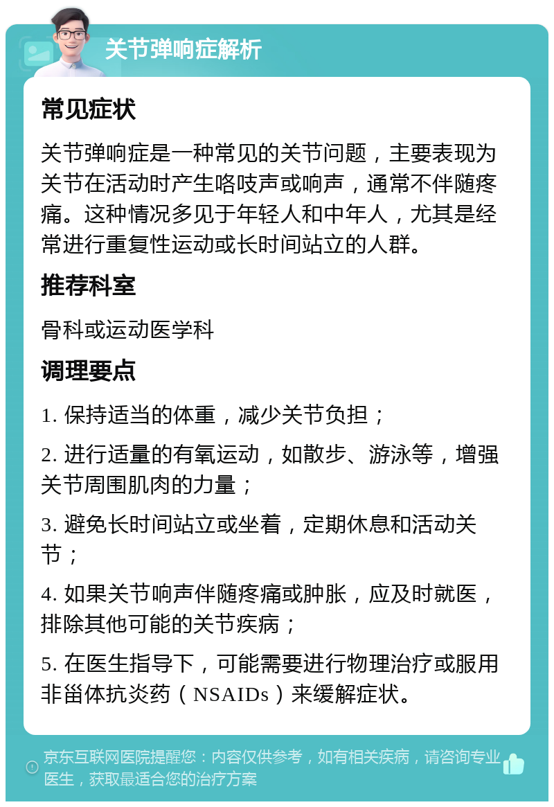 关节弹响症解析 常见症状 关节弹响症是一种常见的关节问题，主要表现为关节在活动时产生咯吱声或响声，通常不伴随疼痛。这种情况多见于年轻人和中年人，尤其是经常进行重复性运动或长时间站立的人群。 推荐科室 骨科或运动医学科 调理要点 1. 保持适当的体重，减少关节负担； 2. 进行适量的有氧运动，如散步、游泳等，增强关节周围肌肉的力量； 3. 避免长时间站立或坐着，定期休息和活动关节； 4. 如果关节响声伴随疼痛或肿胀，应及时就医，排除其他可能的关节疾病； 5. 在医生指导下，可能需要进行物理治疗或服用非甾体抗炎药（NSAIDs）来缓解症状。