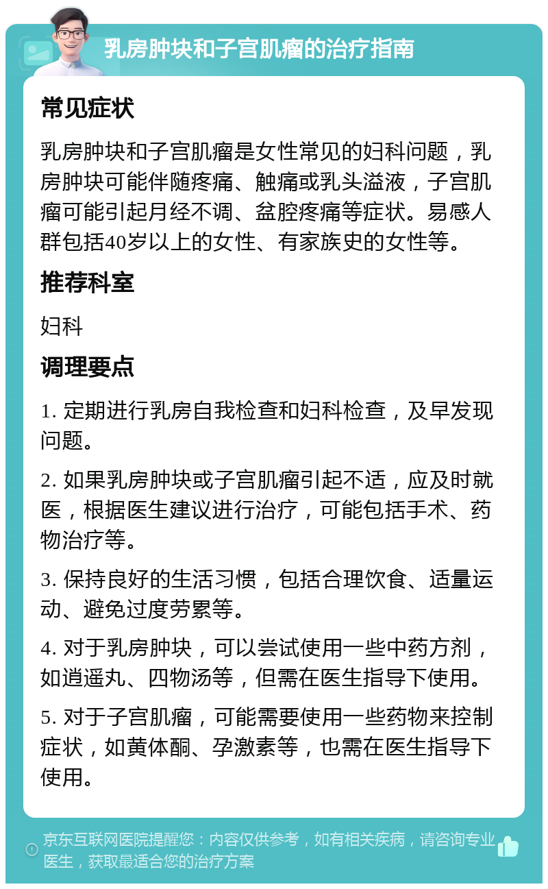 乳房肿块和子宫肌瘤的治疗指南 常见症状 乳房肿块和子宫肌瘤是女性常见的妇科问题，乳房肿块可能伴随疼痛、触痛或乳头溢液，子宫肌瘤可能引起月经不调、盆腔疼痛等症状。易感人群包括40岁以上的女性、有家族史的女性等。 推荐科室 妇科 调理要点 1. 定期进行乳房自我检查和妇科检查，及早发现问题。 2. 如果乳房肿块或子宫肌瘤引起不适，应及时就医，根据医生建议进行治疗，可能包括手术、药物治疗等。 3. 保持良好的生活习惯，包括合理饮食、适量运动、避免过度劳累等。 4. 对于乳房肿块，可以尝试使用一些中药方剂，如逍遥丸、四物汤等，但需在医生指导下使用。 5. 对于子宫肌瘤，可能需要使用一些药物来控制症状，如黄体酮、孕激素等，也需在医生指导下使用。