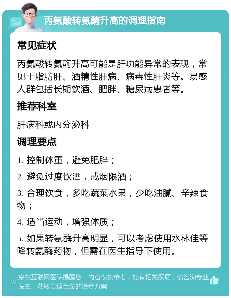 丙氨酸转氨酶升高的调理指南 常见症状 丙氨酸转氨酶升高可能是肝功能异常的表现，常见于脂肪肝、酒精性肝病、病毒性肝炎等。易感人群包括长期饮酒、肥胖、糖尿病患者等。 推荐科室 肝病科或内分泌科 调理要点 1. 控制体重，避免肥胖； 2. 避免过度饮酒，戒烟限酒； 3. 合理饮食，多吃蔬菜水果，少吃油腻、辛辣食物； 4. 适当运动，增强体质； 5. 如果转氨酶升高明显，可以考虑使用水林佳等降转氨酶药物，但需在医生指导下使用。