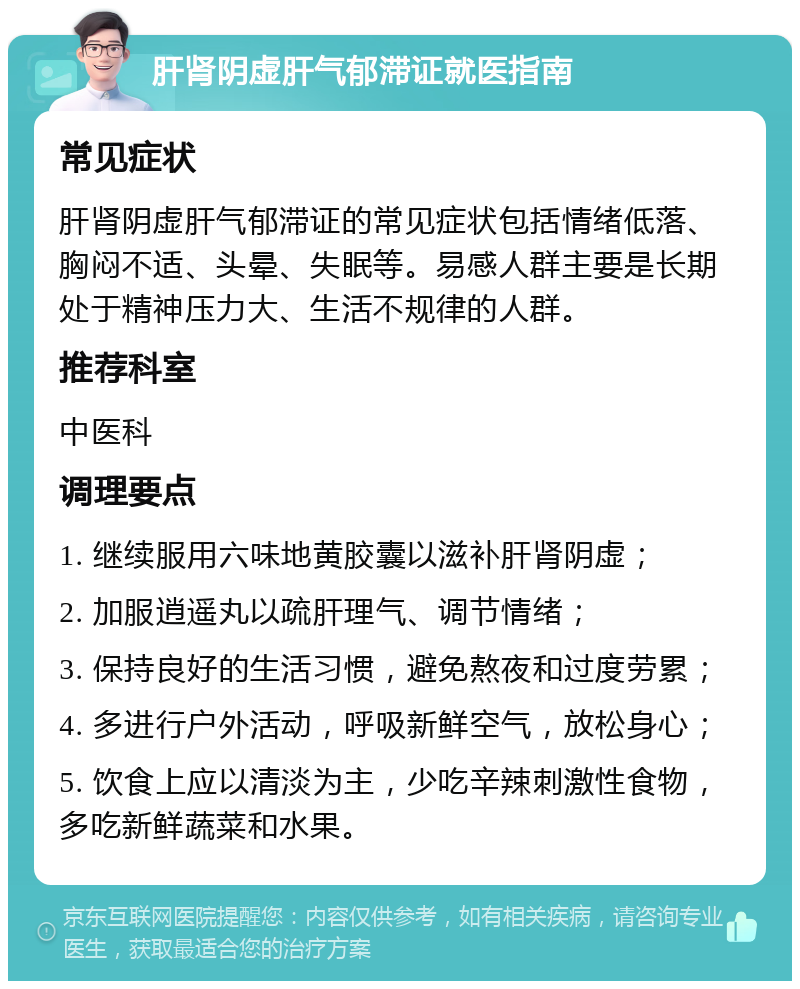 肝肾阴虚肝气郁滞证就医指南 常见症状 肝肾阴虚肝气郁滞证的常见症状包括情绪低落、胸闷不适、头晕、失眠等。易感人群主要是长期处于精神压力大、生活不规律的人群。 推荐科室 中医科 调理要点 1. 继续服用六味地黄胶囊以滋补肝肾阴虚； 2. 加服逍遥丸以疏肝理气、调节情绪； 3. 保持良好的生活习惯，避免熬夜和过度劳累； 4. 多进行户外活动，呼吸新鲜空气，放松身心； 5. 饮食上应以清淡为主，少吃辛辣刺激性食物，多吃新鲜蔬菜和水果。