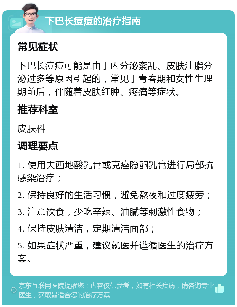 下巴长痘痘的治疗指南 常见症状 下巴长痘痘可能是由于内分泌紊乱、皮肤油脂分泌过多等原因引起的，常见于青春期和女性生理期前后，伴随着皮肤红肿、疼痛等症状。 推荐科室 皮肤科 调理要点 1. 使用夫西地酸乳膏或克痤隐酮乳膏进行局部抗感染治疗； 2. 保持良好的生活习惯，避免熬夜和过度疲劳； 3. 注意饮食，少吃辛辣、油腻等刺激性食物； 4. 保持皮肤清洁，定期清洁面部； 5. 如果症状严重，建议就医并遵循医生的治疗方案。