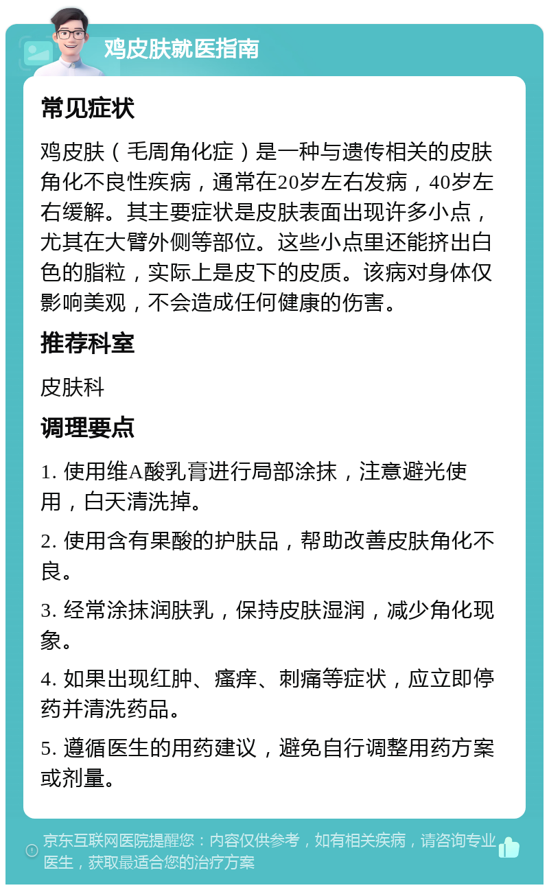 鸡皮肤就医指南 常见症状 鸡皮肤（毛周角化症）是一种与遗传相关的皮肤角化不良性疾病，通常在20岁左右发病，40岁左右缓解。其主要症状是皮肤表面出现许多小点，尤其在大臂外侧等部位。这些小点里还能挤出白色的脂粒，实际上是皮下的皮质。该病对身体仅影响美观，不会造成任何健康的伤害。 推荐科室 皮肤科 调理要点 1. 使用维A酸乳膏进行局部涂抹，注意避光使用，白天清洗掉。 2. 使用含有果酸的护肤品，帮助改善皮肤角化不良。 3. 经常涂抹润肤乳，保持皮肤湿润，减少角化现象。 4. 如果出现红肿、瘙痒、刺痛等症状，应立即停药并清洗药品。 5. 遵循医生的用药建议，避免自行调整用药方案或剂量。