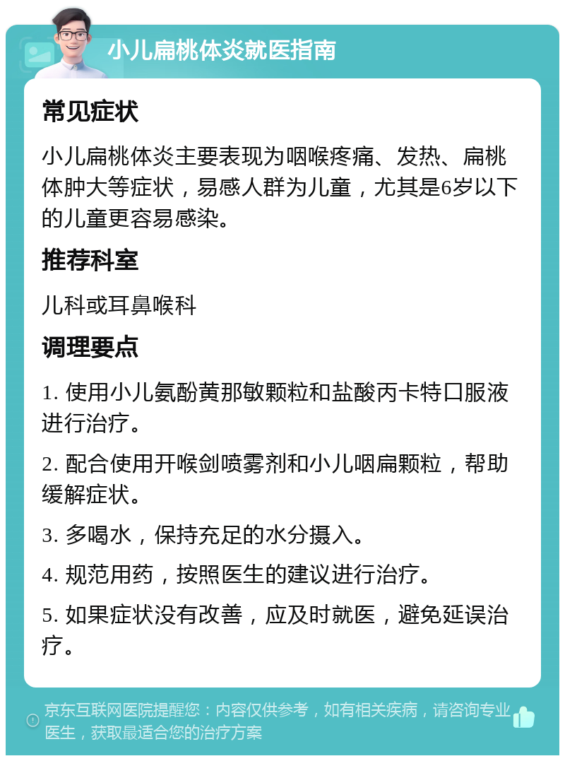 小儿扁桃体炎就医指南 常见症状 小儿扁桃体炎主要表现为咽喉疼痛、发热、扁桃体肿大等症状，易感人群为儿童，尤其是6岁以下的儿童更容易感染。 推荐科室 儿科或耳鼻喉科 调理要点 1. 使用小儿氨酚黄那敏颗粒和盐酸丙卡特口服液进行治疗。 2. 配合使用开喉剑喷雾剂和小儿咽扁颗粒，帮助缓解症状。 3. 多喝水，保持充足的水分摄入。 4. 规范用药，按照医生的建议进行治疗。 5. 如果症状没有改善，应及时就医，避免延误治疗。