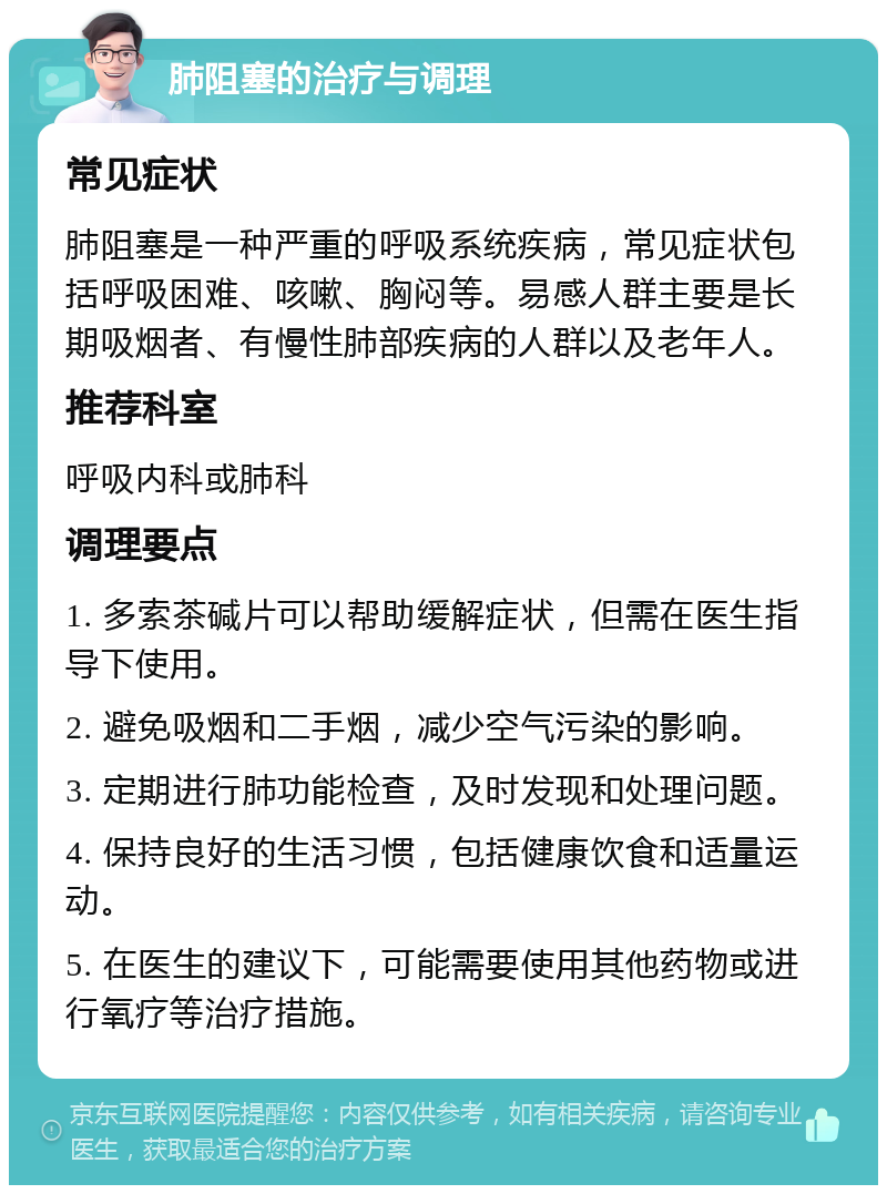 肺阻塞的治疗与调理 常见症状 肺阻塞是一种严重的呼吸系统疾病，常见症状包括呼吸困难、咳嗽、胸闷等。易感人群主要是长期吸烟者、有慢性肺部疾病的人群以及老年人。 推荐科室 呼吸内科或肺科 调理要点 1. 多索茶碱片可以帮助缓解症状，但需在医生指导下使用。 2. 避免吸烟和二手烟，减少空气污染的影响。 3. 定期进行肺功能检查，及时发现和处理问题。 4. 保持良好的生活习惯，包括健康饮食和适量运动。 5. 在医生的建议下，可能需要使用其他药物或进行氧疗等治疗措施。