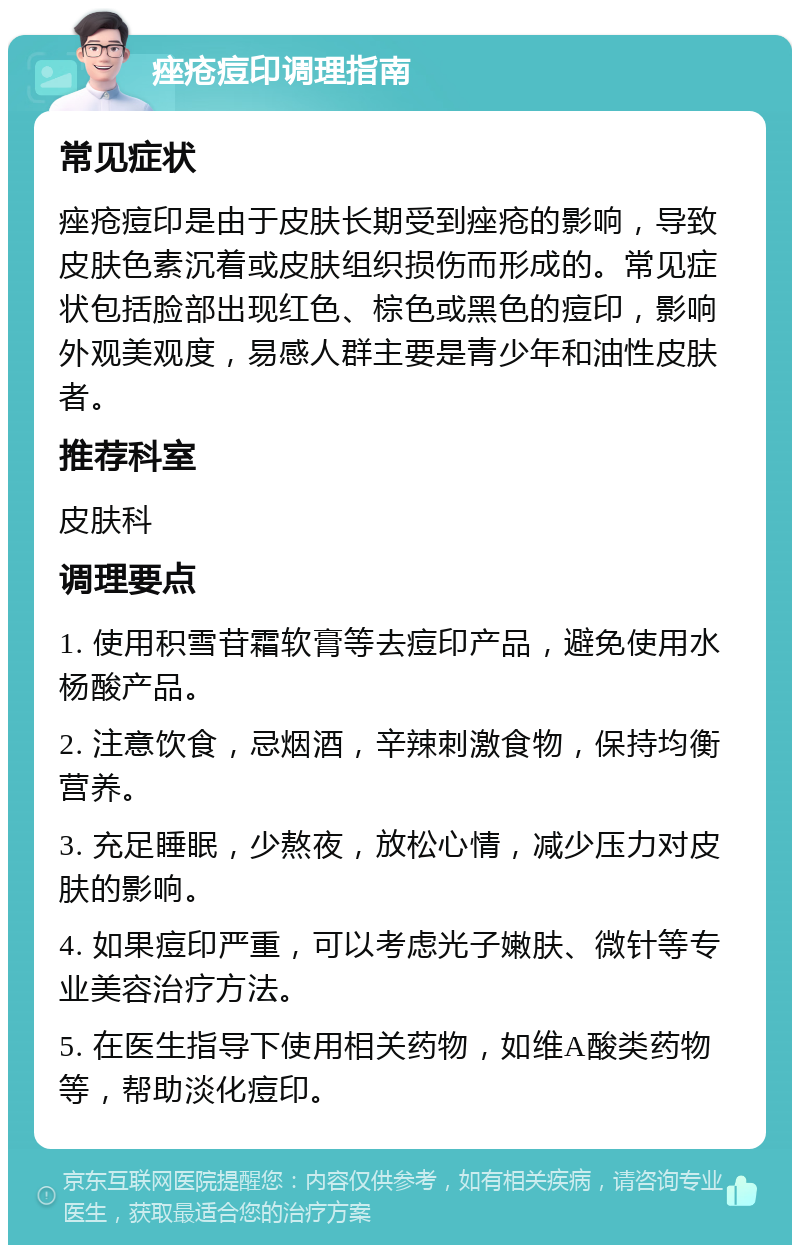 痤疮痘印调理指南 常见症状 痤疮痘印是由于皮肤长期受到痤疮的影响，导致皮肤色素沉着或皮肤组织损伤而形成的。常见症状包括脸部出现红色、棕色或黑色的痘印，影响外观美观度，易感人群主要是青少年和油性皮肤者。 推荐科室 皮肤科 调理要点 1. 使用积雪苷霜软膏等去痘印产品，避免使用水杨酸产品。 2. 注意饮食，忌烟酒，辛辣刺激食物，保持均衡营养。 3. 充足睡眠，少熬夜，放松心情，减少压力对皮肤的影响。 4. 如果痘印严重，可以考虑光子嫩肤、微针等专业美容治疗方法。 5. 在医生指导下使用相关药物，如维A酸类药物等，帮助淡化痘印。