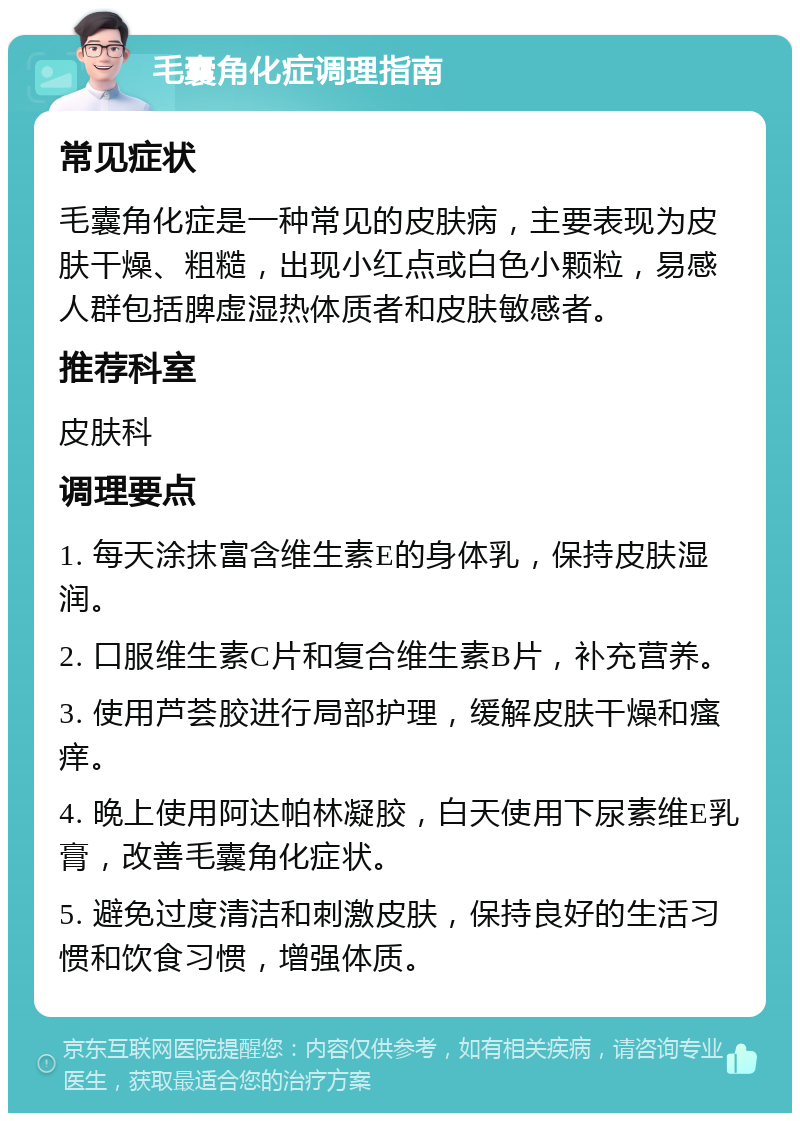 毛囊角化症调理指南 常见症状 毛囊角化症是一种常见的皮肤病，主要表现为皮肤干燥、粗糙，出现小红点或白色小颗粒，易感人群包括脾虚湿热体质者和皮肤敏感者。 推荐科室 皮肤科 调理要点 1. 每天涂抹富含维生素E的身体乳，保持皮肤湿润。 2. 口服维生素C片和复合维生素B片，补充营养。 3. 使用芦荟胶进行局部护理，缓解皮肤干燥和瘙痒。 4. 晚上使用阿达帕林凝胶，白天使用下尿素维E乳膏，改善毛囊角化症状。 5. 避免过度清洁和刺激皮肤，保持良好的生活习惯和饮食习惯，增强体质。