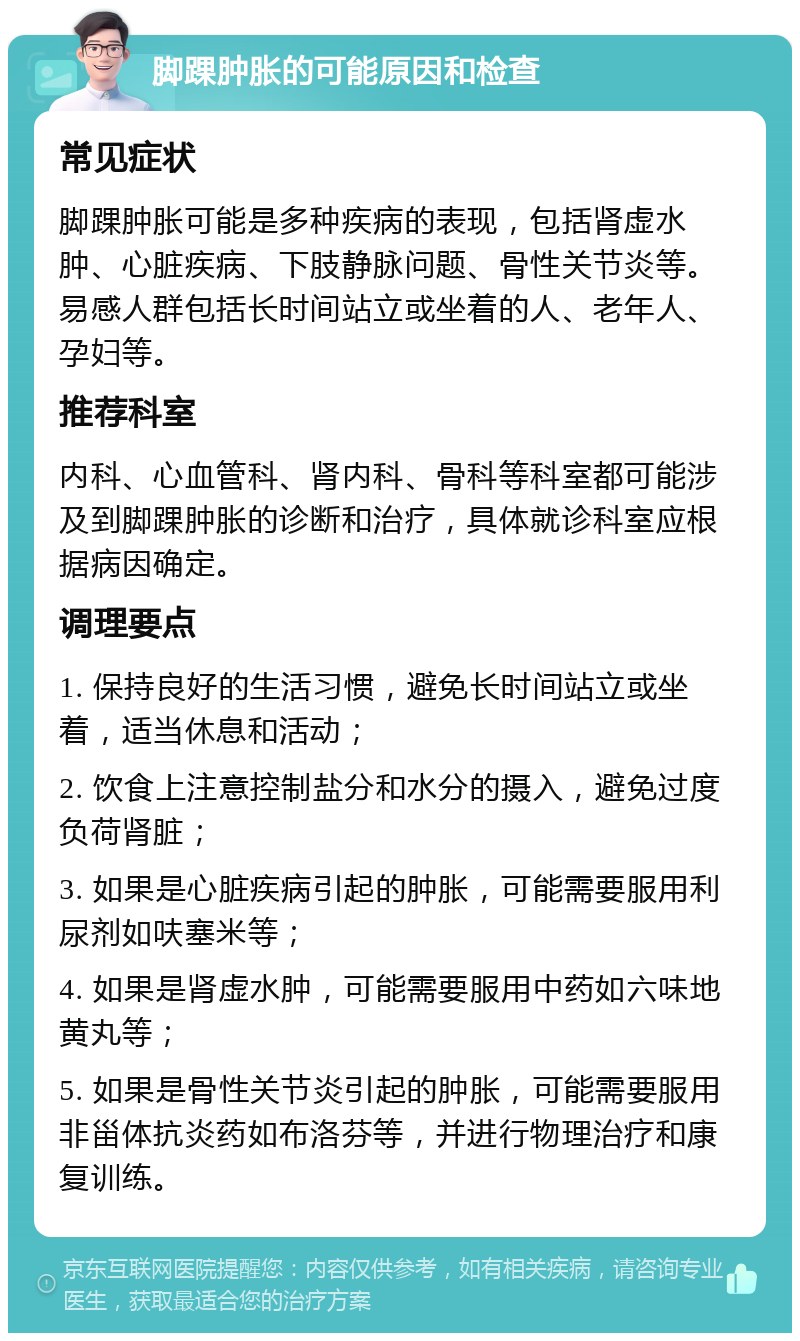 脚踝肿胀的可能原因和检查 常见症状 脚踝肿胀可能是多种疾病的表现，包括肾虚水肿、心脏疾病、下肢静脉问题、骨性关节炎等。易感人群包括长时间站立或坐着的人、老年人、孕妇等。 推荐科室 内科、心血管科、肾内科、骨科等科室都可能涉及到脚踝肿胀的诊断和治疗，具体就诊科室应根据病因确定。 调理要点 1. 保持良好的生活习惯，避免长时间站立或坐着，适当休息和活动； 2. 饮食上注意控制盐分和水分的摄入，避免过度负荷肾脏； 3. 如果是心脏疾病引起的肿胀，可能需要服用利尿剂如呋塞米等； 4. 如果是肾虚水肿，可能需要服用中药如六味地黄丸等； 5. 如果是骨性关节炎引起的肿胀，可能需要服用非甾体抗炎药如布洛芬等，并进行物理治疗和康复训练。