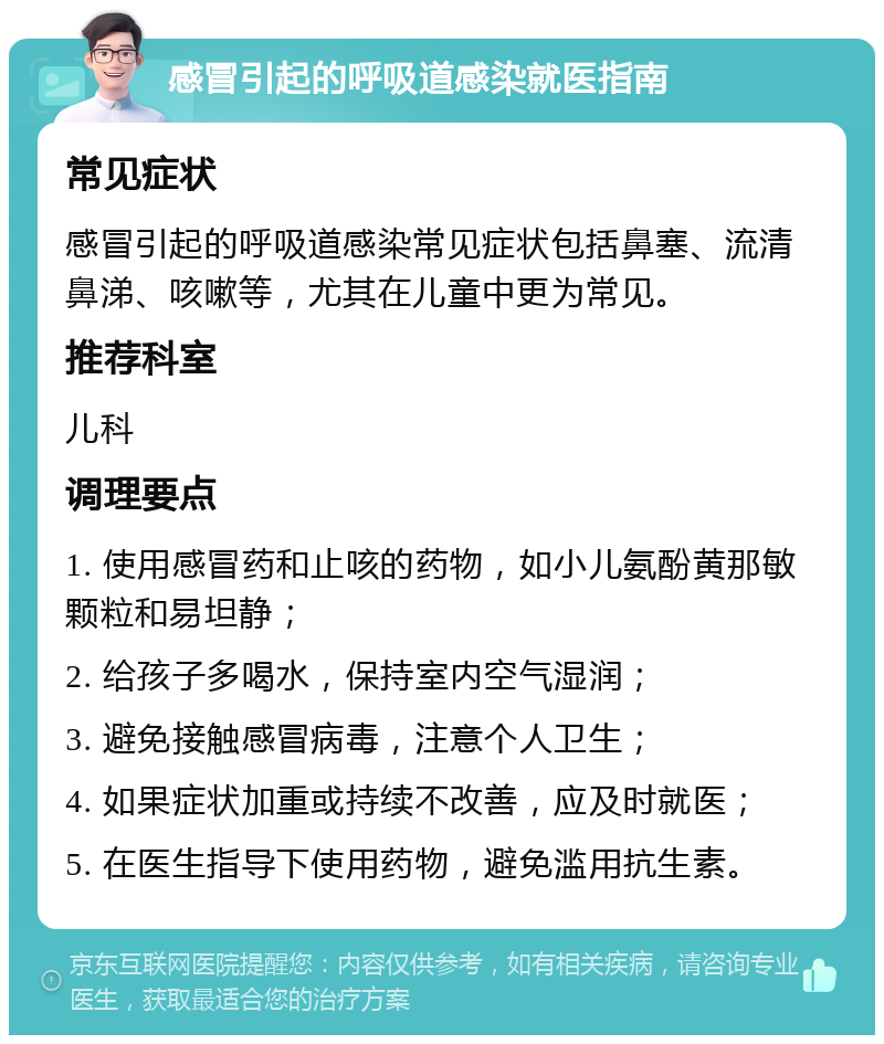 感冒引起的呼吸道感染就医指南 常见症状 感冒引起的呼吸道感染常见症状包括鼻塞、流清鼻涕、咳嗽等，尤其在儿童中更为常见。 推荐科室 儿科 调理要点 1. 使用感冒药和止咳的药物，如小儿氨酚黄那敏颗粒和易坦静； 2. 给孩子多喝水，保持室内空气湿润； 3. 避免接触感冒病毒，注意个人卫生； 4. 如果症状加重或持续不改善，应及时就医； 5. 在医生指导下使用药物，避免滥用抗生素。