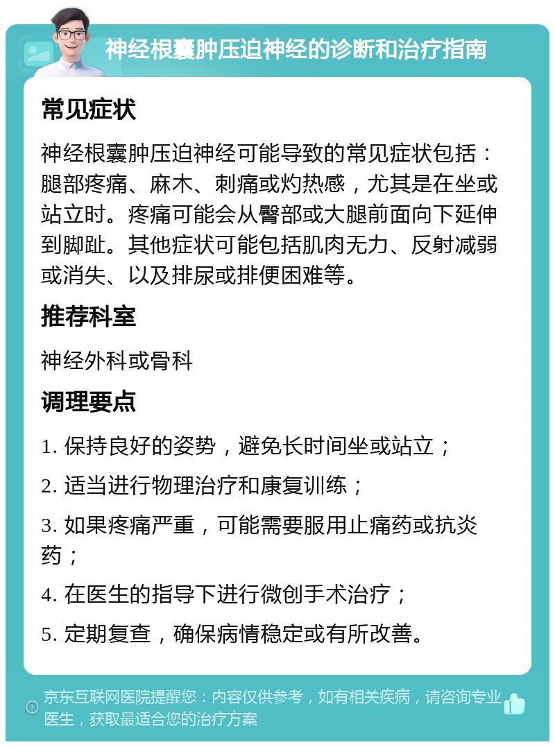 神经根囊肿压迫神经的诊断和治疗指南 常见症状 神经根囊肿压迫神经可能导致的常见症状包括：腿部疼痛、麻木、刺痛或灼热感，尤其是在坐或站立时。疼痛可能会从臀部或大腿前面向下延伸到脚趾。其他症状可能包括肌肉无力、反射减弱或消失、以及排尿或排便困难等。 推荐科室 神经外科或骨科 调理要点 1. 保持良好的姿势，避免长时间坐或站立； 2. 适当进行物理治疗和康复训练； 3. 如果疼痛严重，可能需要服用止痛药或抗炎药； 4. 在医生的指导下进行微创手术治疗； 5. 定期复查，确保病情稳定或有所改善。