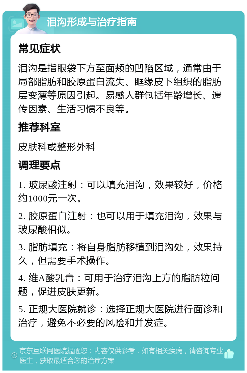 泪沟形成与治疗指南 常见症状 泪沟是指眼袋下方至面颊的凹陷区域，通常由于局部脂肪和胶原蛋白流失、眶缘皮下组织的脂肪层变薄等原因引起。易感人群包括年龄增长、遗传因素、生活习惯不良等。 推荐科室 皮肤科或整形外科 调理要点 1. 玻尿酸注射：可以填充泪沟，效果较好，价格约1000元一次。 2. 胶原蛋白注射：也可以用于填充泪沟，效果与玻尿酸相似。 3. 脂肪填充：将自身脂肪移植到泪沟处，效果持久，但需要手术操作。 4. 维A酸乳膏：可用于治疗泪沟上方的脂肪粒问题，促进皮肤更新。 5. 正规大医院就诊：选择正规大医院进行面诊和治疗，避免不必要的风险和并发症。