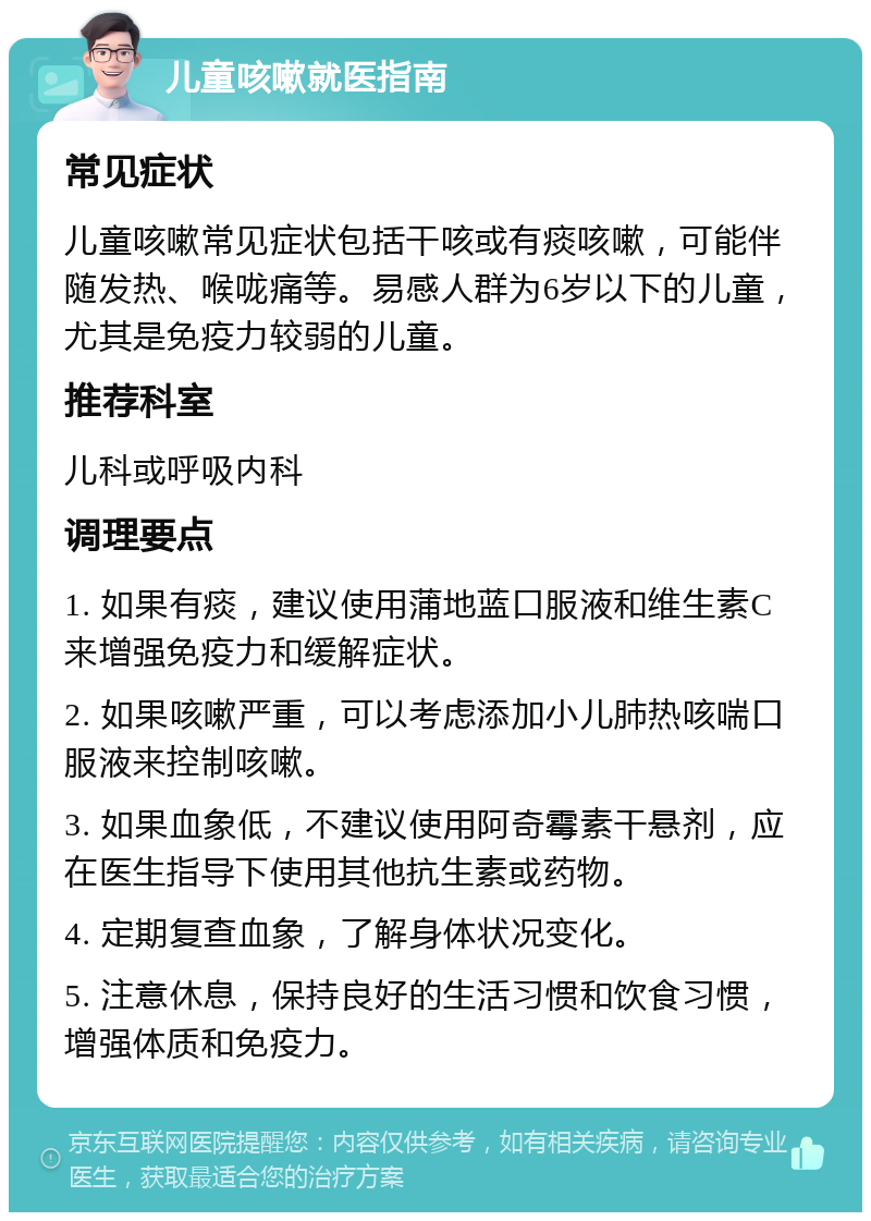 儿童咳嗽就医指南 常见症状 儿童咳嗽常见症状包括干咳或有痰咳嗽，可能伴随发热、喉咙痛等。易感人群为6岁以下的儿童，尤其是免疫力较弱的儿童。 推荐科室 儿科或呼吸内科 调理要点 1. 如果有痰，建议使用蒲地蓝口服液和维生素C来增强免疫力和缓解症状。 2. 如果咳嗽严重，可以考虑添加小儿肺热咳喘口服液来控制咳嗽。 3. 如果血象低，不建议使用阿奇霉素干悬剂，应在医生指导下使用其他抗生素或药物。 4. 定期复查血象，了解身体状况变化。 5. 注意休息，保持良好的生活习惯和饮食习惯，增强体质和免疫力。