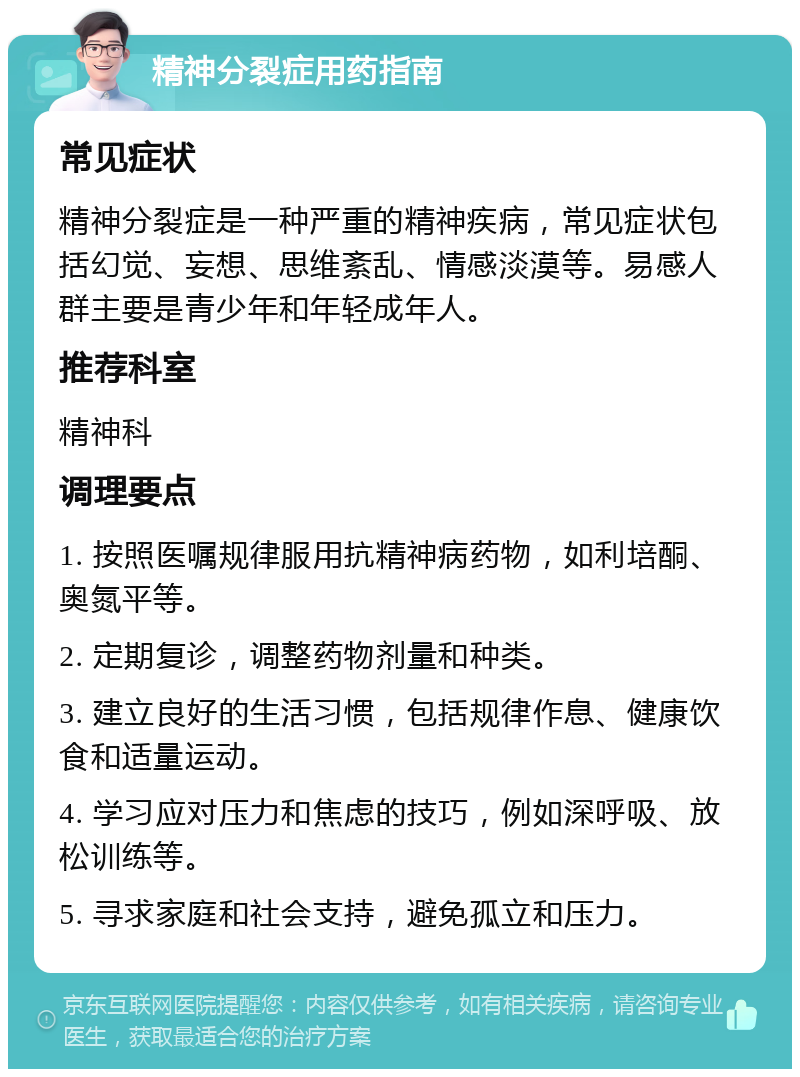 精神分裂症用药指南 常见症状 精神分裂症是一种严重的精神疾病，常见症状包括幻觉、妄想、思维紊乱、情感淡漠等。易感人群主要是青少年和年轻成年人。 推荐科室 精神科 调理要点 1. 按照医嘱规律服用抗精神病药物，如利培酮、奥氮平等。 2. 定期复诊，调整药物剂量和种类。 3. 建立良好的生活习惯，包括规律作息、健康饮食和适量运动。 4. 学习应对压力和焦虑的技巧，例如深呼吸、放松训练等。 5. 寻求家庭和社会支持，避免孤立和压力。