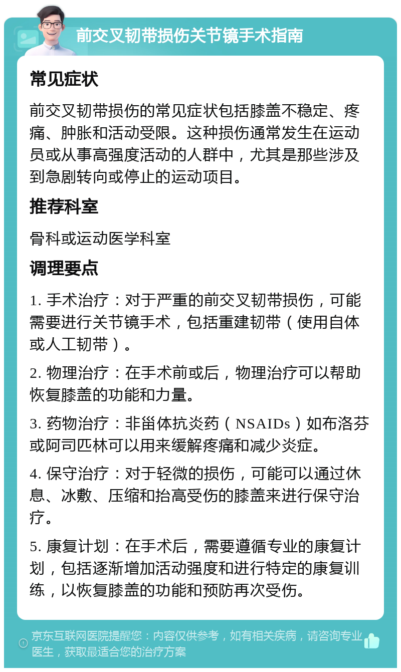 前交叉韧带损伤关节镜手术指南 常见症状 前交叉韧带损伤的常见症状包括膝盖不稳定、疼痛、肿胀和活动受限。这种损伤通常发生在运动员或从事高强度活动的人群中，尤其是那些涉及到急剧转向或停止的运动项目。 推荐科室 骨科或运动医学科室 调理要点 1. 手术治疗：对于严重的前交叉韧带损伤，可能需要进行关节镜手术，包括重建韧带（使用自体或人工韧带）。 2. 物理治疗：在手术前或后，物理治疗可以帮助恢复膝盖的功能和力量。 3. 药物治疗：非甾体抗炎药（NSAIDs）如布洛芬或阿司匹林可以用来缓解疼痛和减少炎症。 4. 保守治疗：对于轻微的损伤，可能可以通过休息、冰敷、压缩和抬高受伤的膝盖来进行保守治疗。 5. 康复计划：在手术后，需要遵循专业的康复计划，包括逐渐增加活动强度和进行特定的康复训练，以恢复膝盖的功能和预防再次受伤。