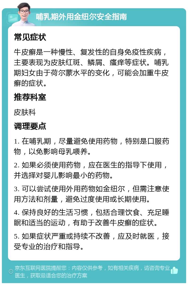 哺乳期外用金纽尔安全指南 常见症状 牛皮癣是一种慢性、复发性的自身免疫性疾病，主要表现为皮肤红斑、鳞屑、瘙痒等症状。哺乳期妇女由于荷尔蒙水平的变化，可能会加重牛皮癣的症状。 推荐科室 皮肤科 调理要点 1. 在哺乳期，尽量避免使用药物，特别是口服药物，以免影响母乳喂养。 2. 如果必须使用药物，应在医生的指导下使用，并选择对婴儿影响最小的药物。 3. 可以尝试使用外用药物如金纽尔，但需注意使用方法和剂量，避免过度使用或长期使用。 4. 保持良好的生活习惯，包括合理饮食、充足睡眠和适当的运动，有助于改善牛皮癣的症状。 5. 如果症状严重或持续不改善，应及时就医，接受专业的治疗和指导。