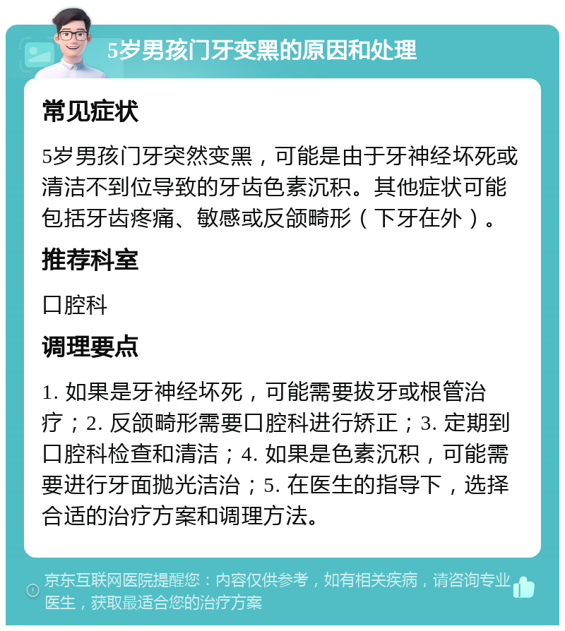 5岁男孩门牙变黑的原因和处理 常见症状 5岁男孩门牙突然变黑，可能是由于牙神经坏死或清洁不到位导致的牙齿色素沉积。其他症状可能包括牙齿疼痛、敏感或反颌畸形（下牙在外）。 推荐科室 口腔科 调理要点 1. 如果是牙神经坏死，可能需要拔牙或根管治疗；2. 反颌畸形需要口腔科进行矫正；3. 定期到口腔科检查和清洁；4. 如果是色素沉积，可能需要进行牙面抛光洁治；5. 在医生的指导下，选择合适的治疗方案和调理方法。