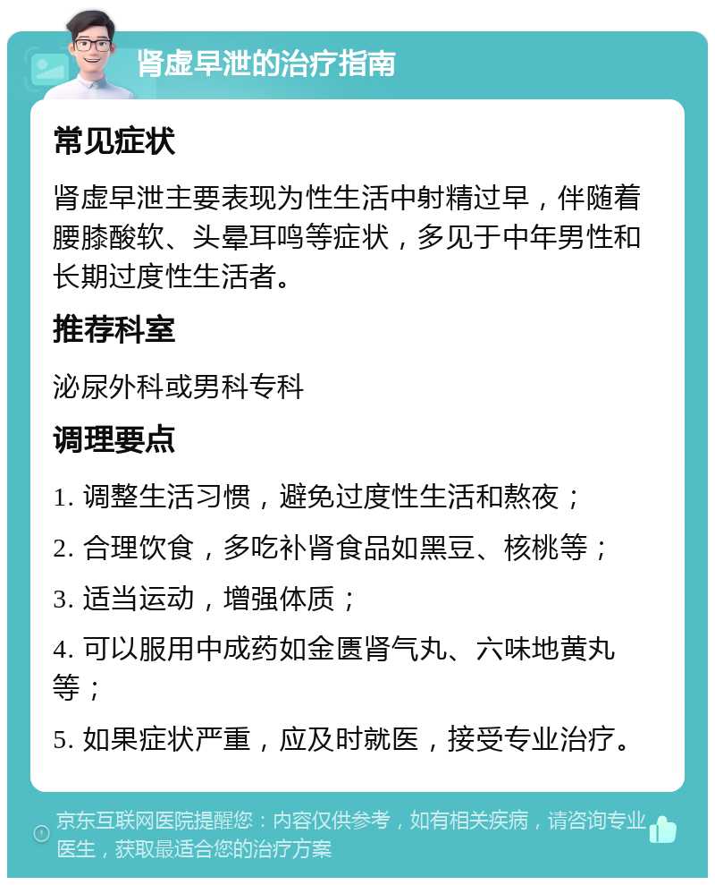 肾虚早泄的治疗指南 常见症状 肾虚早泄主要表现为性生活中射精过早，伴随着腰膝酸软、头晕耳鸣等症状，多见于中年男性和长期过度性生活者。 推荐科室 泌尿外科或男科专科 调理要点 1. 调整生活习惯，避免过度性生活和熬夜； 2. 合理饮食，多吃补肾食品如黑豆、核桃等； 3. 适当运动，增强体质； 4. 可以服用中成药如金匮肾气丸、六味地黄丸等； 5. 如果症状严重，应及时就医，接受专业治疗。