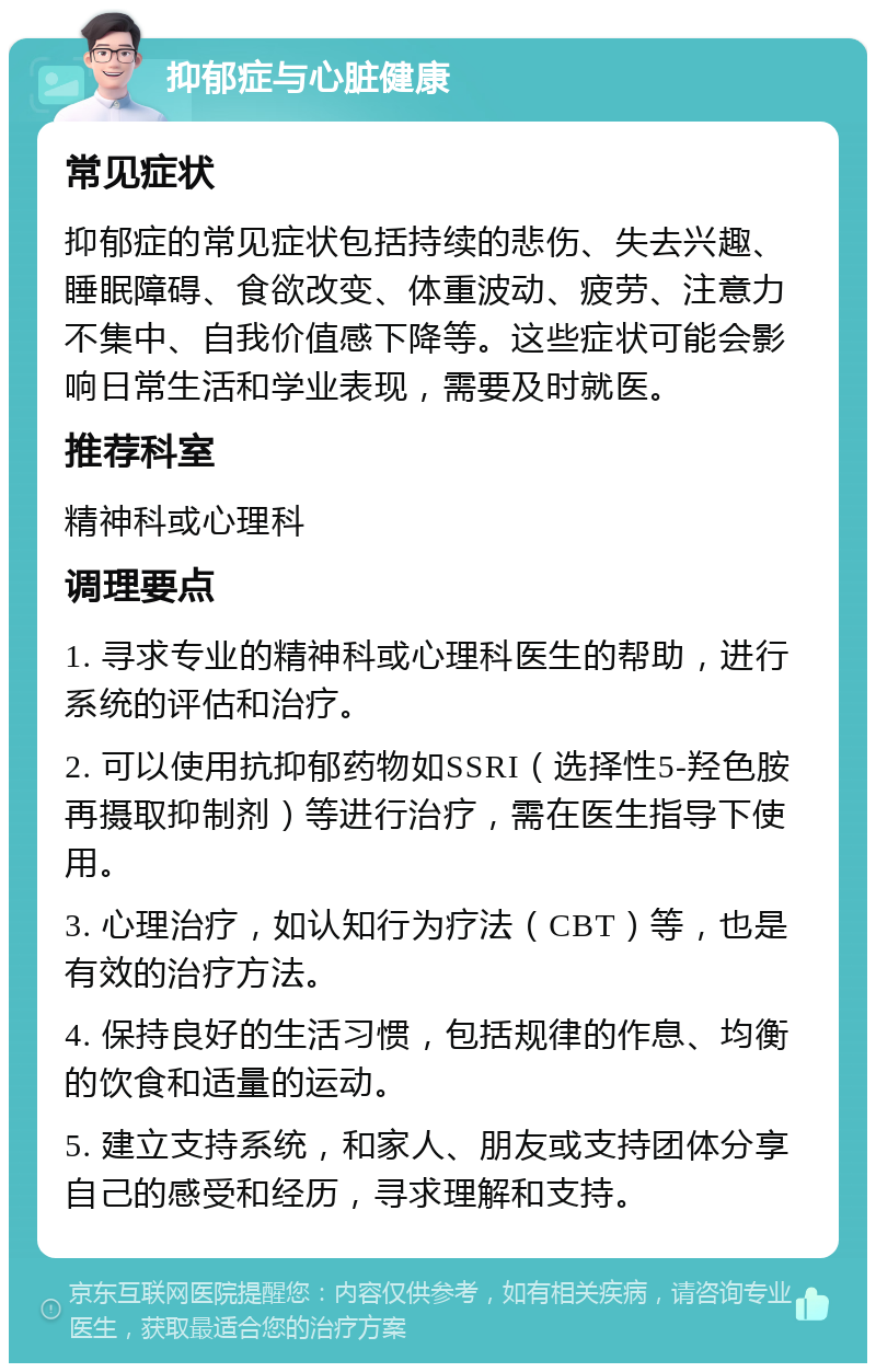 抑郁症与心脏健康 常见症状 抑郁症的常见症状包括持续的悲伤、失去兴趣、睡眠障碍、食欲改变、体重波动、疲劳、注意力不集中、自我价值感下降等。这些症状可能会影响日常生活和学业表现，需要及时就医。 推荐科室 精神科或心理科 调理要点 1. 寻求专业的精神科或心理科医生的帮助，进行系统的评估和治疗。 2. 可以使用抗抑郁药物如SSRI（选择性5-羟色胺再摄取抑制剂）等进行治疗，需在医生指导下使用。 3. 心理治疗，如认知行为疗法（CBT）等，也是有效的治疗方法。 4. 保持良好的生活习惯，包括规律的作息、均衡的饮食和适量的运动。 5. 建立支持系统，和家人、朋友或支持团体分享自己的感受和经历，寻求理解和支持。