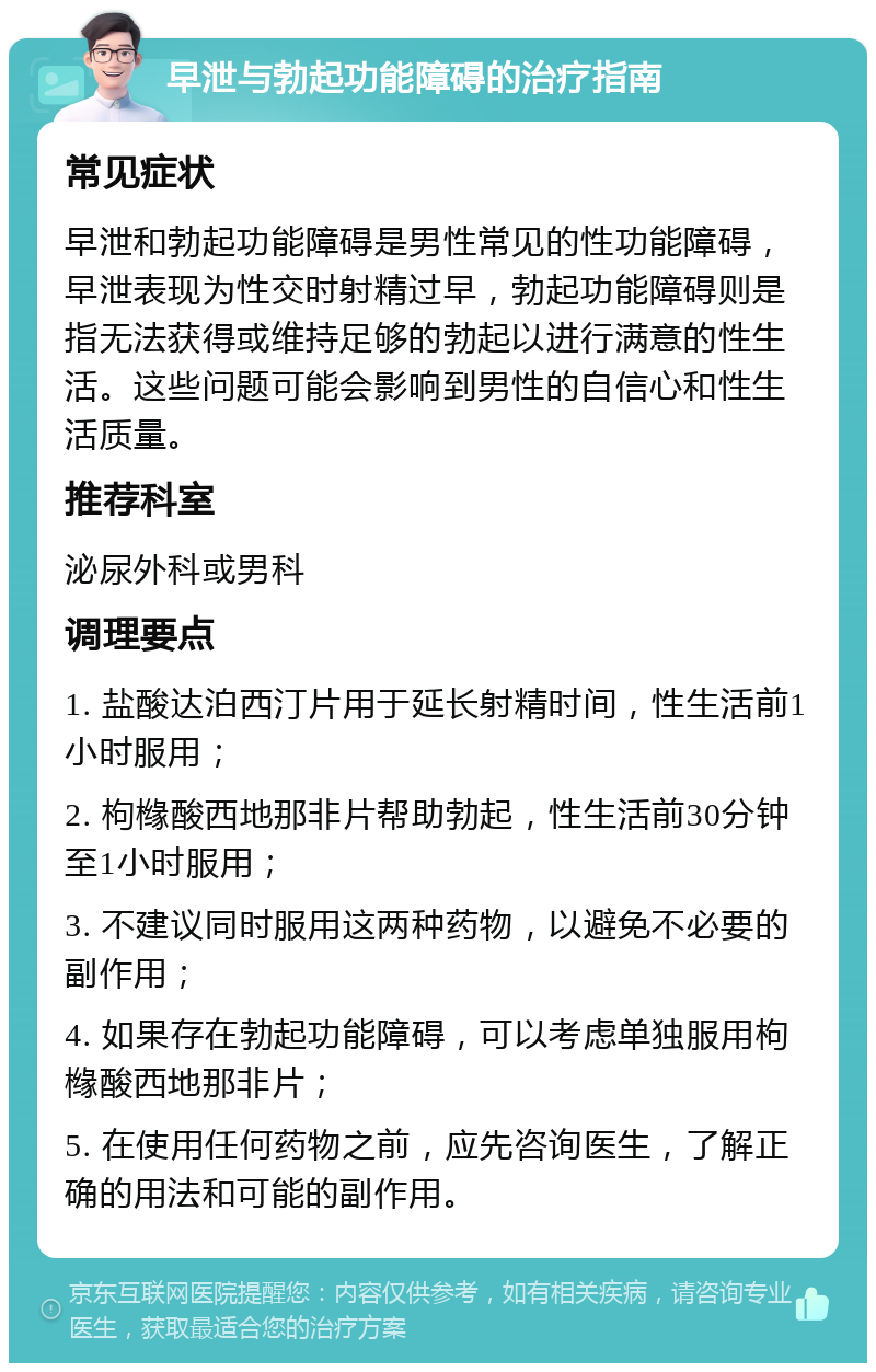 早泄与勃起功能障碍的治疗指南 常见症状 早泄和勃起功能障碍是男性常见的性功能障碍，早泄表现为性交时射精过早，勃起功能障碍则是指无法获得或维持足够的勃起以进行满意的性生活。这些问题可能会影响到男性的自信心和性生活质量。 推荐科室 泌尿外科或男科 调理要点 1. 盐酸达泊西汀片用于延长射精时间，性生活前1小时服用； 2. 枸橼酸西地那非片帮助勃起，性生活前30分钟至1小时服用； 3. 不建议同时服用这两种药物，以避免不必要的副作用； 4. 如果存在勃起功能障碍，可以考虑单独服用枸橼酸西地那非片； 5. 在使用任何药物之前，应先咨询医生，了解正确的用法和可能的副作用。