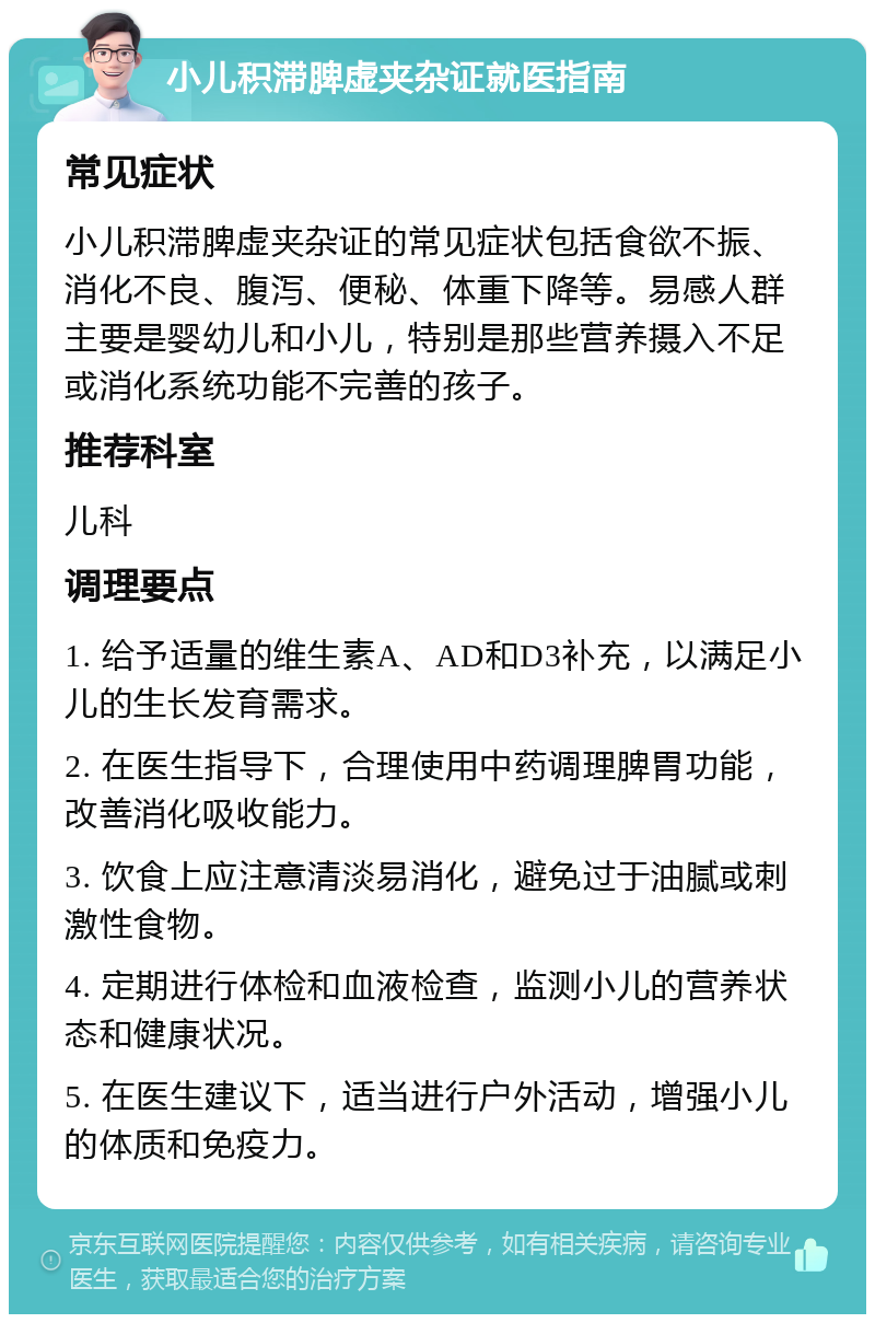 小儿积滞脾虚夹杂证就医指南 常见症状 小儿积滞脾虚夹杂证的常见症状包括食欲不振、消化不良、腹泻、便秘、体重下降等。易感人群主要是婴幼儿和小儿，特别是那些营养摄入不足或消化系统功能不完善的孩子。 推荐科室 儿科 调理要点 1. 给予适量的维生素A、AD和D3补充，以满足小儿的生长发育需求。 2. 在医生指导下，合理使用中药调理脾胃功能，改善消化吸收能力。 3. 饮食上应注意清淡易消化，避免过于油腻或刺激性食物。 4. 定期进行体检和血液检查，监测小儿的营养状态和健康状况。 5. 在医生建议下，适当进行户外活动，增强小儿的体质和免疫力。