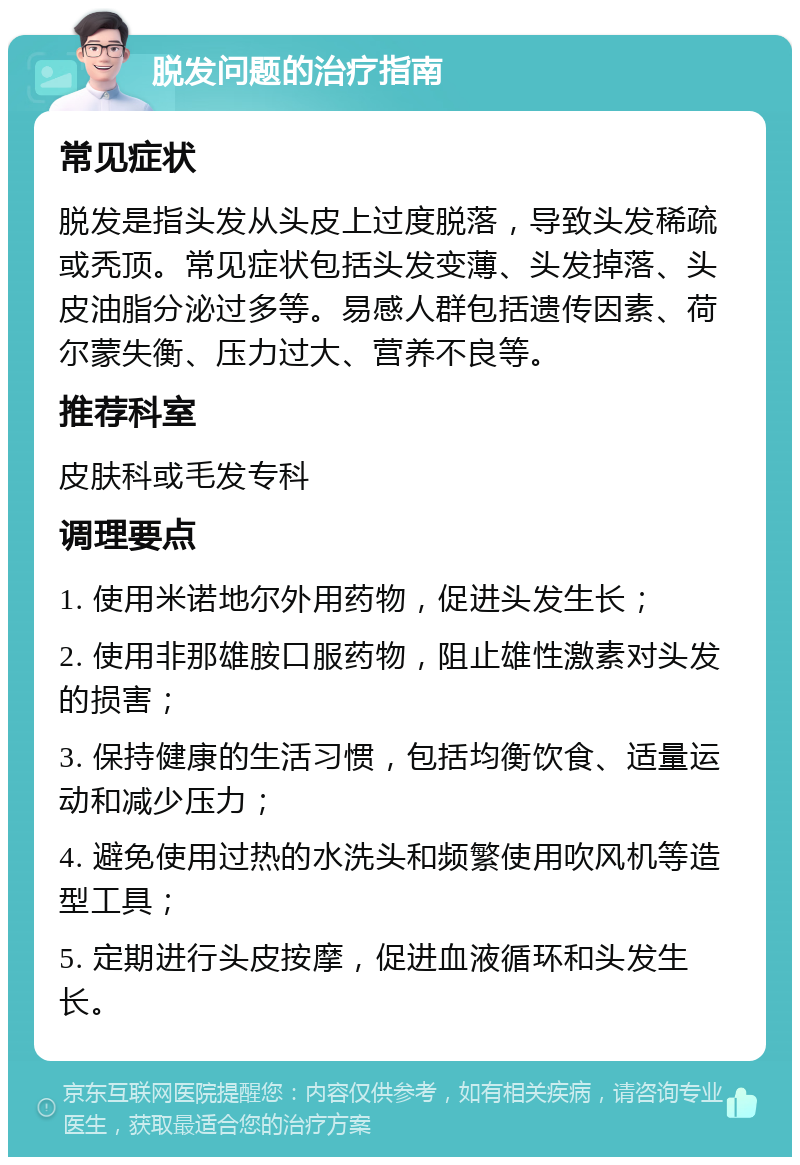 脱发问题的治疗指南 常见症状 脱发是指头发从头皮上过度脱落，导致头发稀疏或秃顶。常见症状包括头发变薄、头发掉落、头皮油脂分泌过多等。易感人群包括遗传因素、荷尔蒙失衡、压力过大、营养不良等。 推荐科室 皮肤科或毛发专科 调理要点 1. 使用米诺地尔外用药物，促进头发生长； 2. 使用非那雄胺口服药物，阻止雄性激素对头发的损害； 3. 保持健康的生活习惯，包括均衡饮食、适量运动和减少压力； 4. 避免使用过热的水洗头和频繁使用吹风机等造型工具； 5. 定期进行头皮按摩，促进血液循环和头发生长。