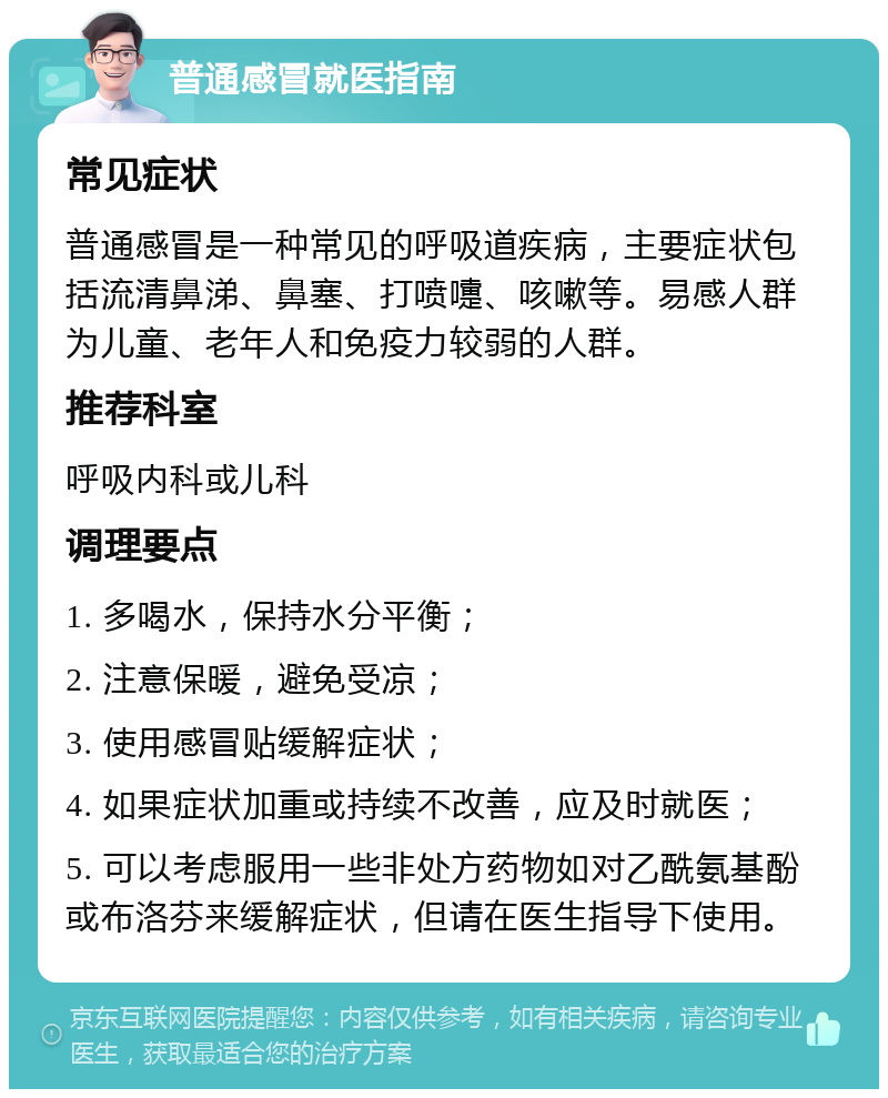 普通感冒就医指南 常见症状 普通感冒是一种常见的呼吸道疾病，主要症状包括流清鼻涕、鼻塞、打喷嚏、咳嗽等。易感人群为儿童、老年人和免疫力较弱的人群。 推荐科室 呼吸内科或儿科 调理要点 1. 多喝水，保持水分平衡； 2. 注意保暖，避免受凉； 3. 使用感冒贴缓解症状； 4. 如果症状加重或持续不改善，应及时就医； 5. 可以考虑服用一些非处方药物如对乙酰氨基酚或布洛芬来缓解症状，但请在医生指导下使用。