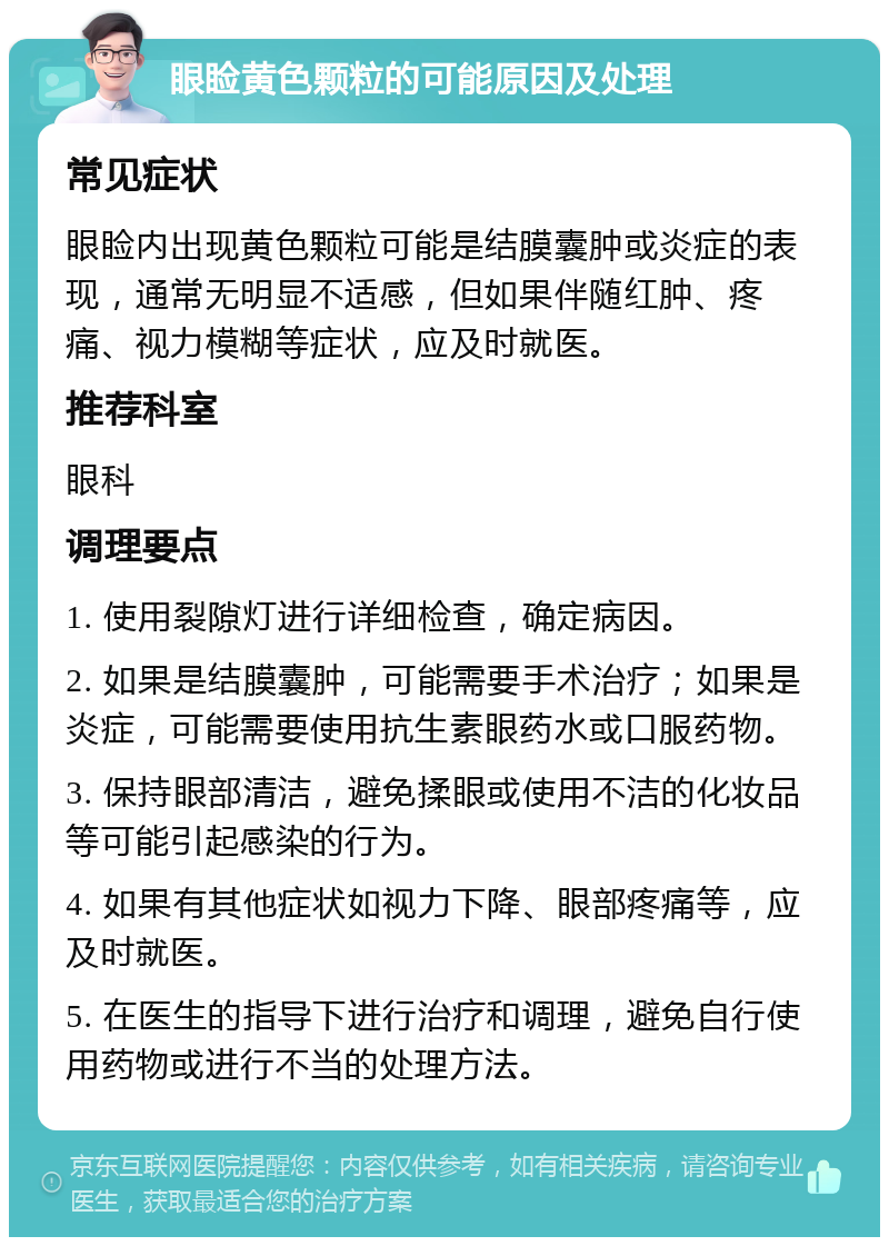 眼睑黄色颗粒的可能原因及处理 常见症状 眼睑内出现黄色颗粒可能是结膜囊肿或炎症的表现，通常无明显不适感，但如果伴随红肿、疼痛、视力模糊等症状，应及时就医。 推荐科室 眼科 调理要点 1. 使用裂隙灯进行详细检查，确定病因。 2. 如果是结膜囊肿，可能需要手术治疗；如果是炎症，可能需要使用抗生素眼药水或口服药物。 3. 保持眼部清洁，避免揉眼或使用不洁的化妆品等可能引起感染的行为。 4. 如果有其他症状如视力下降、眼部疼痛等，应及时就医。 5. 在医生的指导下进行治疗和调理，避免自行使用药物或进行不当的处理方法。