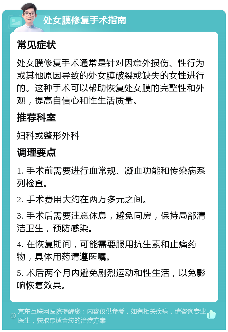 处女膜修复手术指南 常见症状 处女膜修复手术通常是针对因意外损伤、性行为或其他原因导致的处女膜破裂或缺失的女性进行的。这种手术可以帮助恢复处女膜的完整性和外观，提高自信心和性生活质量。 推荐科室 妇科或整形外科 调理要点 1. 手术前需要进行血常规、凝血功能和传染病系列检查。 2. 手术费用大约在两万多元之间。 3. 手术后需要注意休息，避免同房，保持局部清洁卫生，预防感染。 4. 在恢复期间，可能需要服用抗生素和止痛药物，具体用药请遵医嘱。 5. 术后两个月内避免剧烈运动和性生活，以免影响恢复效果。